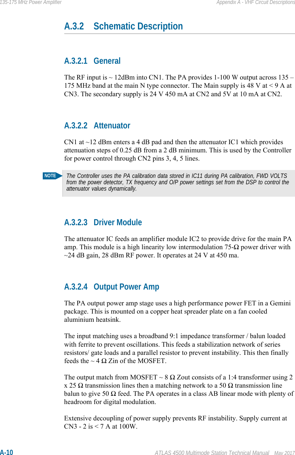 A-10 ATLAS 4500 Multimode Station Technical Manual May 2017135-175 MHz Power Amplifier Appendix A - VHF Circuit DescriptionsA.3.2 Schematic DescriptionA.3.2.1 GeneralThe RF input is ~ 12dBm into CN1. The PA provides 1-100 W output across 135 – 175 MHz band at the main N type connector. The Main supply is 48 V at &lt; 9 A at CN3. The secondary supply is 24 V 450 mA at CN2 and 5V at 10 mA at CN2.A.3.2.2 AttenuatorCN1 at ~12 dBm enters a 4 dB pad and then the attenuator IC1 which provides attenuation steps of 0.25 dB from a 2 dB minimum. This is used by the Controller for power control through CN2 pins 3, 4, 5 lines.A.3.2.3 Driver ModuleThe attenuator IC feeds an amplifier module IC2 to provide drive for the main PA amp. This module is a high linearity low intermodulation 75-Ω power driver with ~24 dB gain, 28 dBm RF power. It operates at 24 V at 450 ma. A.3.2.4 Output Power AmpThe PA output power amp stage uses a high performance power FET in a Gemini package. This is mounted on a copper heat spreader plate on a fan cooled aluminium heatsink.The input matching uses a broadband 9:1 impedance transformer / balun loaded with ferrite to prevent oscillations. This feeds a stabilization network of series resistors/ gate loads and a parallel resistor to prevent instability. This then finally feeds the ~ 4 Ω Zin of the MOSFET.The output match from MOSFET ~ 8 Ω Zout consists of a 1:4 transformer using 2 x 25 Ω transmission lines then a matching network to a 50 Ω transmission line balun to give 50 Ω feed. The PA operates in a class AB linear mode with plenty of headroom for digital modulation.Extensive decoupling of power supply prevents RF instability. Supply current at CN3 - 2 is &lt; 7 A at 100W.NOTEThe Controller uses the PA calibration data stored in IC11 during PA calibration, FWD VOLTS from the power detector, TX frequency and O/P power settings set from the DSP to control the attenuator values dynamically.