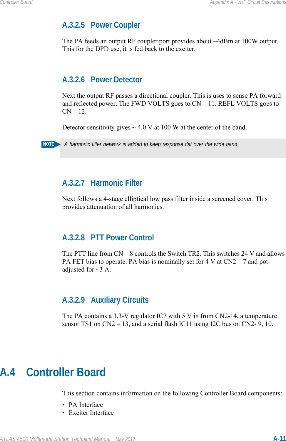 ATLAS 4500 Multimode Station Technical Manual May 2017 A-11Controller Board Appendix A - VHF Circuit DescriptionsA.3.2.5 Power CouplerThe PA feeds an output RF coupler port provides about ~4dBm at 100W output. This for the DPD use, it is fed back to the exciter.A.3.2.6 Power DetectorNext the output RF passes a directional coupler. This is uses to sense PA forward and reflected power. The FWD VOLTS goes to CN – 11. REFL VOLTS goes to CN – 12.Detector sensitivity gives ~ 4.0 V at 100 W at the center of the band.A.3.2.7 Harmonic FilterNext follows a 4-stage elliptical low pass filter inside a screened cover. This provides attenuation of all harmonics.A.3.2.8 PTT Power ControlThe PTT line from CN – 8 controls the Switch TR2. This switches 24 V and allows PA FET bias to operate. PA bias is nominally set for 4 V at CN2 – 7 and pot-adjusted for ~3 A.A.3.2.9 Auxiliary CircuitsThe PA contains a 3.3-V regulator IC7 with 5 V in from CN2-14, a temperature sensor TS1 on CN2 – 13, and a serial flash IC11 using I2C bus on CN2- 9, 10.A.4 Controller BoardThis section contains information on the following Controller Board components:• PA Interface• Exciter InterfaceNOTEA harmonic filter network is added to keep response flat over the wide band.