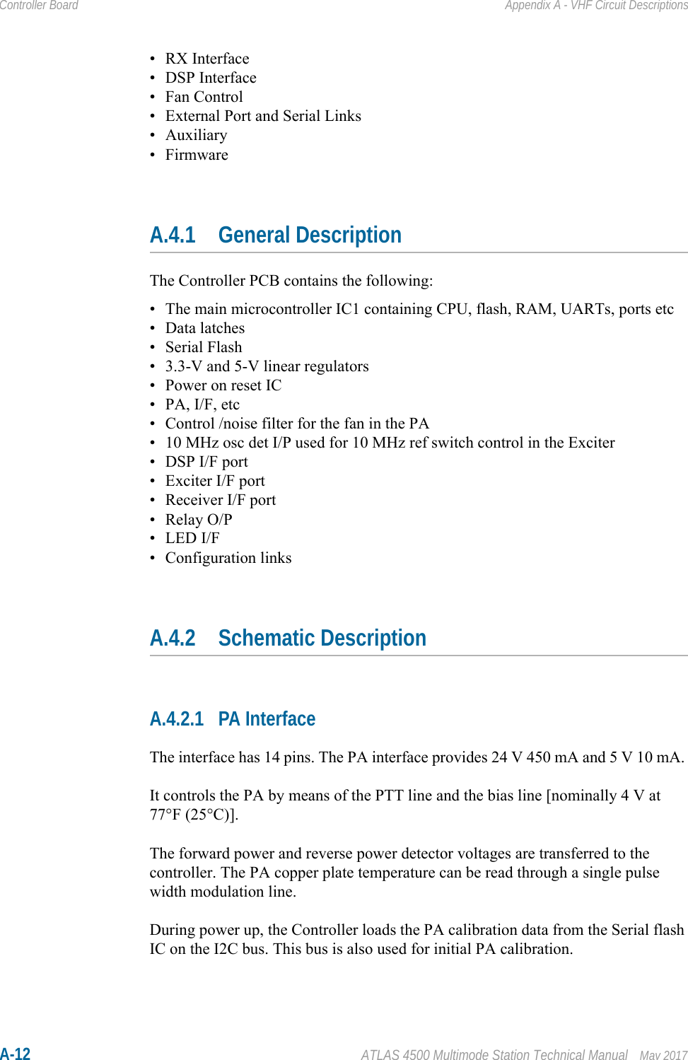 A-12 ATLAS 4500 Multimode Station Technical Manual May 2017Controller Board Appendix A - VHF Circuit Descriptions• RX Interface• DSP Interface• Fan Control• External Port and Serial Links• Auxiliary•FirmwareA.4.1 General DescriptionThe Controller PCB contains the following:• The main microcontroller IC1 containing CPU, flash, RAM, UARTs, ports etc•Data latches• Serial Flash• 3.3-V and 5-V linear regulators• Power on reset IC•PA, I/F, etc• Control /noise filter for the fan in the PA• 10 MHz osc det I/P used for 10 MHz ref switch control in the Exciter• DSP I/F port• Exciter I/F port• Receiver I/F port•Relay O/P• LED I/F• Configuration linksA.4.2 Schematic DescriptionA.4.2.1 PA InterfaceThe interface has 14 pins. The PA interface provides 24 V 450 mA and 5 V 10 mA. It controls the PA by means of the PTT line and the bias line [nominally 4 V at 77°F (25°C)].The forward power and reverse power detector voltages are transferred to the controller. The PA copper plate temperature can be read through a single pulse width modulation line. During power up, the Controller loads the PA calibration data from the Serial flash IC on the I2C bus. This bus is also used for initial PA calibration.