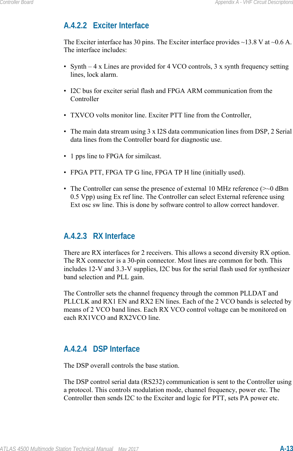 ATLAS 4500 Multimode Station Technical Manual May 2017 A-13Controller Board Appendix A - VHF Circuit DescriptionsA.4.2.2 Exciter InterfaceThe Exciter interface has 30 pins. The Exciter interface provides ~13.8 V at ~0.6 A. The interface includes:• Synth – 4 x Lines are provided for 4 VCO controls, 3 x synth frequency setting lines, lock alarm.• I2C bus for exciter serial flash and FPGA ARM communication from the Controller• TXVCO volts monitor line. Exciter PTT line from the Controller, • The main data stream using 3 x I2S data communication lines from DSP, 2 Serial data lines from the Controller board for diagnostic use.• 1 pps line to FPGA for similcast. • FPGA PTT, FPGA TP G line, FPGA TP H line (initially used).• The Controller can sense the presence of external 10 MHz reference (&gt;~0 dBm 0.5 Vpp) using Ex ref line. The Controller can select External reference using Ext osc sw line. This is done by software control to allow correct handover.A.4.2.3 RX InterfaceThere are RX interfaces for 2 receivers. This allows a second diversity RX option. The RX connector is a 30-pin connector. Most lines are common for both. This includes 12-V and 3.3-V supplies, I2C bus for the serial flash used for synthesizer band selection and PLL gain. The Controller sets the channel frequency through the common PLLDAT and PLLCLK and RX1 EN and RX2 EN lines. Each of the 2 VCO bands is selected by means of 2 VCO band lines. Each RX VCO control voltage can be monitored on each RX1VCO and RX2VCO line.A.4.2.4 DSP InterfaceThe DSP overall controls the base station. The DSP control serial data (RS232) communication is sent to the Controller using a protocol. This controls modulation mode, channel frequency, power etc. The Controller then sends I2C to the Exciter and logic for PTT, sets PA power etc.