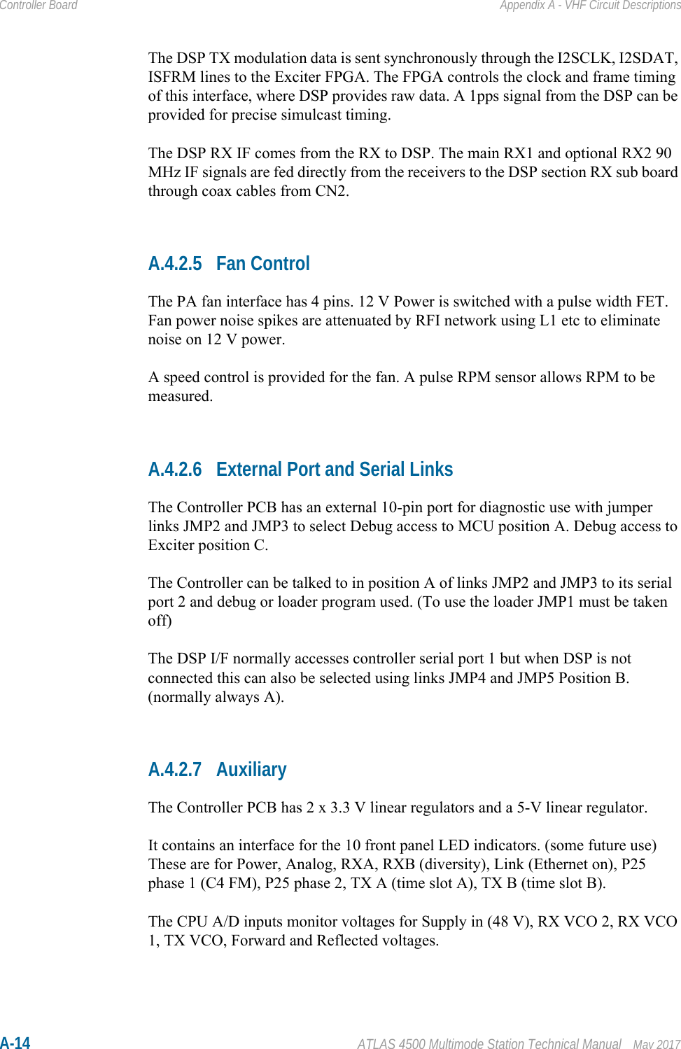 A-14 ATLAS 4500 Multimode Station Technical Manual May 2017Controller Board Appendix A - VHF Circuit DescriptionsThe DSP TX modulation data is sent synchronously through the I2SCLK, I2SDAT, ISFRM lines to the Exciter FPGA. The FPGA controls the clock and frame timing of this interface, where DSP provides raw data. A 1pps signal from the DSP can be provided for precise simulcast timing.The DSP RX IF comes from the RX to DSP. The main RX1 and optional RX2 90 MHz IF signals are fed directly from the receivers to the DSP section RX sub board through coax cables from CN2.A.4.2.5 Fan ControlThe PA fan interface has 4 pins. 12 V Power is switched with a pulse width FET. Fan power noise spikes are attenuated by RFI network using L1 etc to eliminate noise on 12 V power.A speed control is provided for the fan. A pulse RPM sensor allows RPM to be measured. A.4.2.6 External Port and Serial LinksThe Controller PCB has an external 10-pin port for diagnostic use with jumper links JMP2 and JMP3 to select Debug access to MCU position A. Debug access to Exciter position C.The Controller can be talked to in position A of links JMP2 and JMP3 to its serial port 2 and debug or loader program used. (To use the loader JMP1 must be taken off)The DSP I/F normally accesses controller serial port 1 but when DSP is not connected this can also be selected using links JMP4 and JMP5 Position B. (normally always A).A.4.2.7 AuxiliaryThe Controller PCB has 2 x 3.3 V linear regulators and a 5-V linear regulator. It contains an interface for the 10 front panel LED indicators. (some future use)These are for Power, Analog, RXA, RXB (diversity), Link (Ethernet on), P25 phase 1 (C4 FM), P25 phase 2, TX A (time slot A), TX B (time slot B).The CPU A/D inputs monitor voltages for Supply in (48 V), RX VCO 2, RX VCO 1, TX VCO, Forward and Reflected voltages.