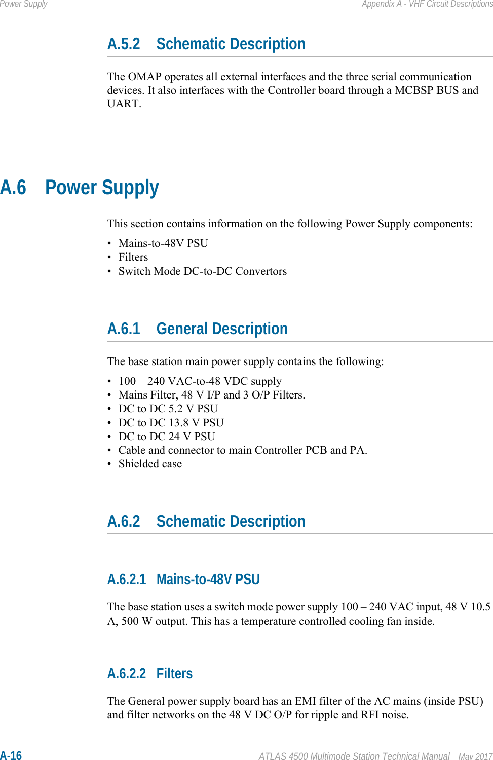 A-16 ATLAS 4500 Multimode Station Technical Manual May 2017Power Supply Appendix A - VHF Circuit DescriptionsA.5.2 Schematic DescriptionThe OMAP operates all external interfaces and the three serial communication devices. It also interfaces with the Controller board through a MCBSP BUS and UART.A.6 Power SupplyThis section contains information on the following Power Supply components:• Mains-to-48V PSU• Filters• Switch Mode DC-to-DC ConvertorsA.6.1 General DescriptionThe base station main power supply contains the following:• 100 – 240 VAC-to-48 VDC supply• Mains Filter, 48 V I/P and 3 O/P Filters.• DC to DC 5.2 V PSU• DC to DC 13.8 V PSU• DC to DC 24 V PSU• Cable and connector to main Controller PCB and PA.• Shielded caseA.6.2 Schematic DescriptionA.6.2.1 Mains-to-48V PSUThe base station uses a switch mode power supply 100 – 240 VAC input, 48 V 10.5 A, 500 W output. This has a temperature controlled cooling fan inside.A.6.2.2 FiltersThe General power supply board has an EMI filter of the AC mains (inside PSU) and filter networks on the 48 V DC O/P for ripple and RFI noise.