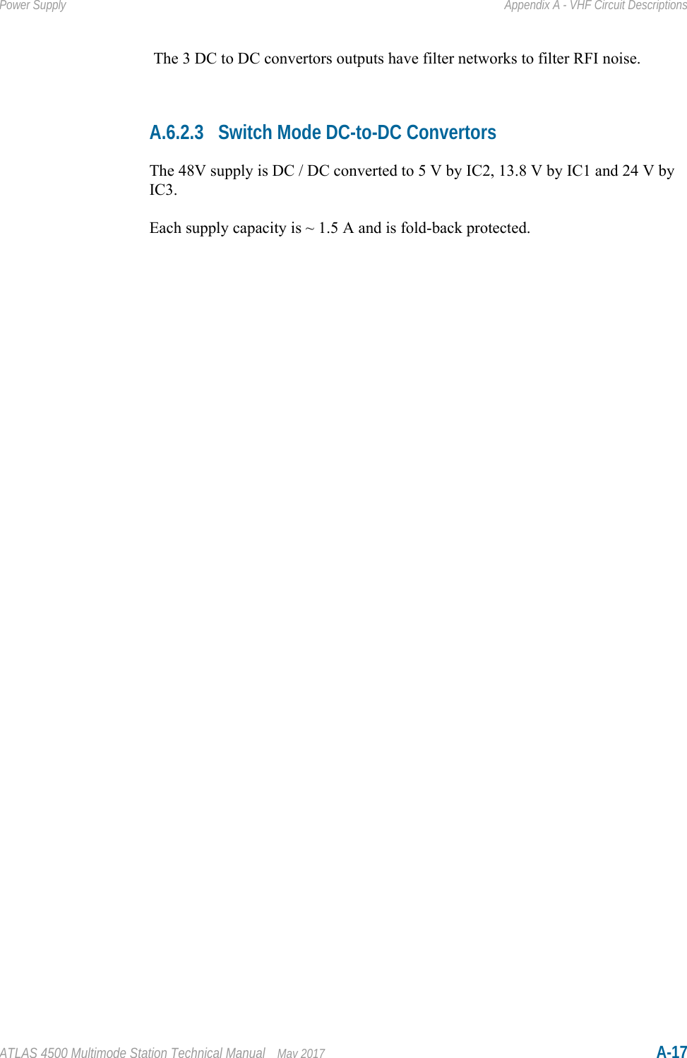 ATLAS 4500 Multimode Station Technical Manual May 2017 A-17Power Supply Appendix A - VHF Circuit Descriptions The 3 DC to DC convertors outputs have filter networks to filter RFI noise.A.6.2.3 Switch Mode DC-to-DC ConvertorsThe 48V supply is DC / DC converted to 5 V by IC2, 13.8 V by IC1 and 24 V by IC3.Each supply capacity is ~ 1.5 A and is fold-back protected.