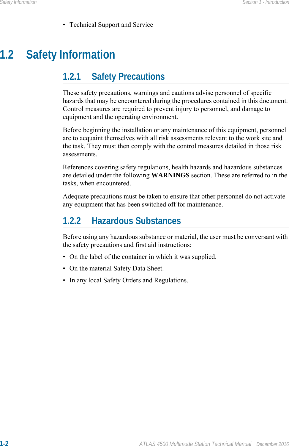 1-2 ATLAS 4500 Multimode Station Technical Manual December 2016Safety Information Section 1 - Introduction• Technical Support and Service1.2 Safety Information1.2.1 Safety PrecautionsThese safety precautions, warnings and cautions advise personnel of specific hazards that may be encountered during the procedures contained in this document. Control measures are required to prevent injury to personnel, and damage to equipment and the operating environment.Before beginning the installation or any maintenance of this equipment, personnel are to acquaint themselves with all risk assessments relevant to the work site and the task. They must then comply with the control measures detailed in those risk assessments.References covering safety regulations, health hazards and hazardous substances are detailed under the following WARNINGS section. These are referred to in the tasks, when encountered.Adequate precautions must be taken to ensure that other personnel do not activate any equipment that has been switched off for maintenance. 1.2.2 Hazardous SubstancesBefore using any hazardous substance or material, the user must be conversant with the safety precautions and first aid instructions:• On the label of the container in which it was supplied.• On the material Safety Data Sheet.• In any local Safety Orders and Regulations.