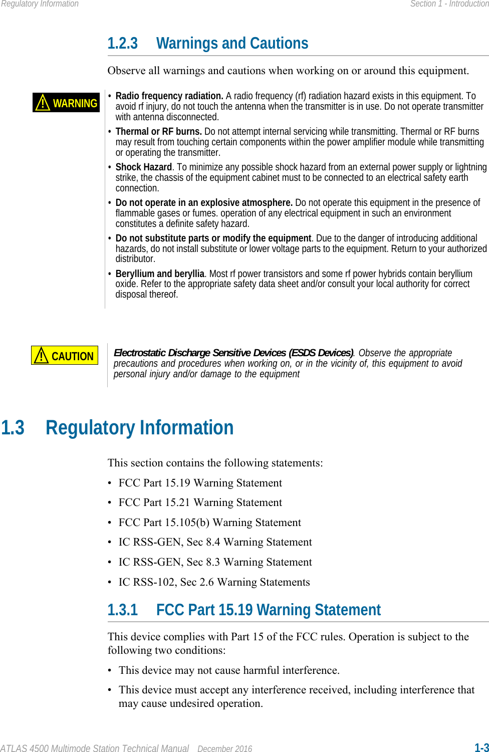 ATLAS 4500 Multimode Station Technical Manual December 2016 1-3Regulatory Information Section 1 - Introduction1.2.3 Warnings and CautionsObserve all warnings and cautions when working on or around this equipment.1.3 Regulatory InformationThis section contains the following statements:• FCC Part 15.19 Warning Statement• FCC Part 15.21 Warning Statement• FCC Part 15.105(b) Warning Statement• IC RSS-GEN, Sec 8.4 Warning Statement• IC RSS-GEN, Sec 8.3 Warning Statement• IC RSS-102, Sec 2.6 Warning Statements1.3.1 FCC Part 15.19 Warning StatementThis device complies with Part 15 of the FCC rules. Operation is subject to the following two conditions: • This device may not cause harmful interference.• This device must accept any interference received, including interference that may cause undesired operation.WARNING!•Radio frequency radiation. A radio frequency (rf) radiation hazard exists in this equipment. To avoid rf injury, do not touch the antenna when the transmitter is in use. Do not operate transmitter with antenna disconnected. •Thermal or RF burns. Do not attempt internal servicing while transmitting. Thermal or RF burns may result from touching certain components within the power amplifier module while transmitting or operating the transmitter.•Shock Hazard. To minimize any possible shock hazard from an external power supply or lightning strike, the chassis of the equipment cabinet must to be connected to an electrical safety earth connection.•Do not operate in an explosive atmosphere. Do not operate this equipment in the presence of flammable gases or fumes. operation of any electrical equipment in such an environment constitutes a definite safety hazard.•Do not substitute parts or modify the equipment. Due to the danger of introducing additional hazards, do not install substitute or lower voltage parts to the equipment. Return to your authorized distributor.•Beryllium and beryllia. Most rf power transistors and some rf power hybrids contain beryllium oxide. Refer to the appropriate safety data sheet and/or consult your local authority for correct disposal thereof.CAUTION!Electrostatic Discharge Sensitive Devices (ESDS Devices). Observe the appropriate precautions and procedures when working on, or in the vicinity of, this equipment to avoid personal injury and/or damage to the equipment