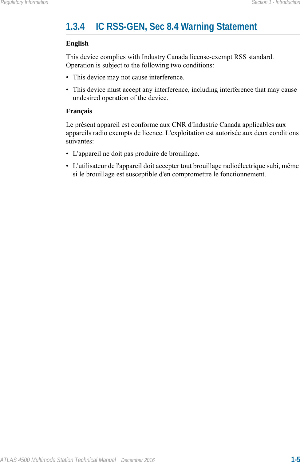 ATLAS 4500 Multimode Station Technical Manual December 2016 1-5Regulatory Information Section 1 - Introduction1.3.4 IC RSS-GEN, Sec 8.4 Warning StatementEnglishThis device complies with Industry Canada license-exempt RSS standard. Operation is subject to the following two conditions: • This device may not cause interference.• This device must accept any interference, including interference that may cause undesired operation of the device.FrançaisLe présent appareil est conforme aux CNR d&apos;Industrie Canada applicables aux appareils radio exempts de licence. L&apos;exploitation est autorisée aux deux conditions suivantes:• L&apos;appareil ne doit pas produire de brouillage.• L&apos;utilisateur de l&apos;appareil doit accepter tout brouillage radioélectrique subi, même si le brouillage est susceptible d&apos;en compromettre le fonctionnement.