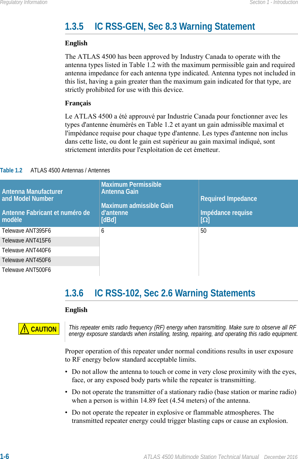 1-6 ATLAS 4500 Multimode Station Technical Manual December 2016Regulatory Information Section 1 - Introduction1.3.5 IC RSS-GEN, Sec 8.3 Warning StatementEnglishThe ATLAS 4500 has been approved by Industry Canada to operate with the antenna types listed in Table 1.2 with the maximum permissible gain and required antenna impedance for each antenna type indicated. Antenna types not included in this list, having a gain greater than the maximum gain indicated for that type, are strictly prohibited for use with this device.FrançaisLe ATLAS 4500 a été approuvé par Industrie Canada pour fonctionner avec les types d&apos;antenne énumérés en Table 1.2 et ayant un gain admissible maximal et l&apos;impédance requise pour chaque type d&apos;antenne. Les types d&apos;antenne non inclus dans cette liste, ou dont le gain est supérieur au gain maximal indiqué, sont strictement interdits pour l&apos;exploitation de cet émetteur. 1.3.6 IC RSS-102, Sec 2.6 Warning StatementsEnglishProper operation of this repeater under normal conditions results in user exposure to RF energy below standard acceptable limits.• Do not allow the antenna to touch or come in very close proximity with the eyes, face, or any exposed body parts while the repeater is transmitting.• Do not operate the transmitter of a stationary radio (base station or marine radio) when a person is within 14.89 feet (4.54 meters) of the antenna.• Do not operate the repeater in explosive or flammable atmospheres. The transmitted repeater energy could trigger blasting caps or cause an explosion.Table 1.2 ATLAS 4500 Antennas / AntennesAntenna Manufacturerand Model NumberAntenne Fabricant et numéro de modèleMaximum Permissible Antenna GainMaximum admissible Gain d&apos;antenne[dBd]Required ImpedanceImpédance requise[]Telewave ANT395F6 6 50Telewave ANT415F6Telewave ANT440F6Telewave ANT450F6Telewave ANT500F6CAUTION!This repeater emits radio frequency (RF) energy when transmitting. Make sure to observe all RF energy exposure standards when installing, testing, repairing, and operating this radio equipment.