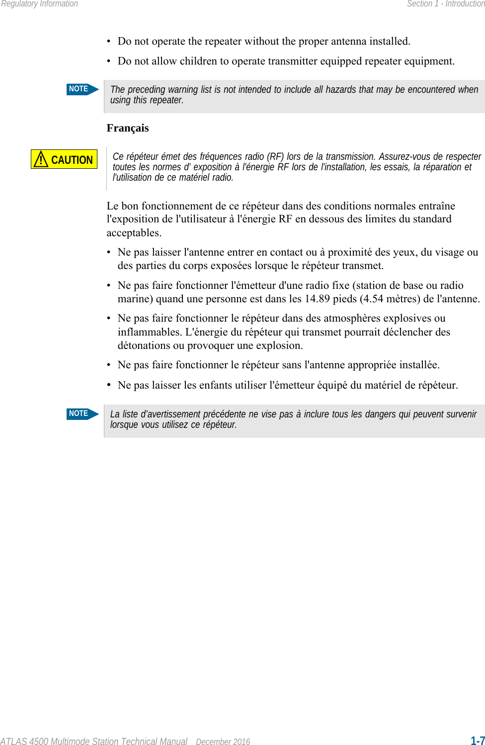 ATLAS 4500 Multimode Station Technical Manual December 2016 1-7Regulatory Information Section 1 - Introduction• Do not operate the repeater without the proper antenna installed.• Do not allow children to operate transmitter equipped repeater equipment.FrançaisLe bon fonctionnement de ce répéteur dans des conditions normales entraîne l&apos;exposition de l&apos;utilisateur à l&apos;énergie RF en dessous des limites du standard acceptables.• Ne pas laisser l&apos;antenne entrer en contact ou à proximité des yeux, du visage ou des parties du corps exposées lorsque le répéteur transmet.• Ne pas faire fonctionner l&apos;émetteur d&apos;une radio fixe (station de base ou radio marine) quand une personne est dans les 14.89 pieds (4.54 mètres) de l&apos;antenne.• Ne pas faire fonctionner le répéteur dans des atmosphères explosives ou inflammables. L&apos;énergie du répéteur qui transmet pourrait déclencher des détonations ou provoquer une explosion.• Ne pas faire fonctionner le répéteur sans l&apos;antenne appropriée installée.•Ne pas laisser les enfants utiliser l&apos;émetteur équipé du matériel de répéteur. NOTEThe preceding warning list is not intended to include all hazards that may be encountered when using this repeater.CAUTION!Ce répéteur émet des fréquences radio (RF) lors de la transmission. Assurez-vous de respecter toutes les normes d&apos; exposition à l&apos;énergie RF lors de l&apos;installation, les essais, la réparation et l&apos;utilisation de ce matériel radio.NOTELa liste d’avertissement précédente ne vise pas à inclure tous les dangers qui peuvent survenir lorsque vous utilisez ce répéteur.