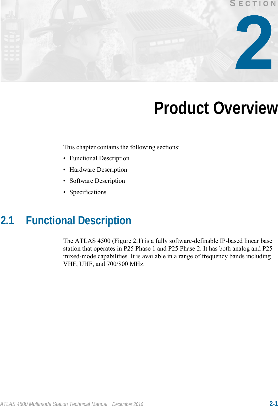 ATLAS 4500 Multimode Station Technical Manual December 2016 2-1SECTIONProduct OverviewThis chapter contains the following sections:• Functional Description• Hardware Description• Software Description• Specifications2.1 Functional DescriptionThe ATLAS 4500 (Figure 2.1) is a fully software-definable IP-based linear base station that operates in P25 Phase 1 and P25 Phase 2. It has both analog and P25 mixed-mode capabilities. It is available in a range of frequency bands including VHF, UHF, and 700/800 MHz.