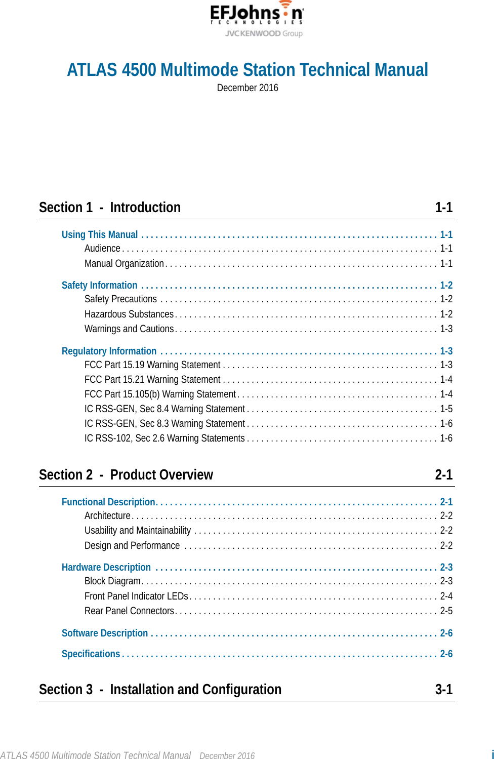 ATLAS 4500 Multimode Station Technical Manual December 2016 iSection 1 - Introduction 1-1Using This Manual . . . . . . . . . . . . . . . . . . . . . . . . . . . . . . . . . . . . . . . . . . . . . . . . . . . . . . . . . . . . . . 1-1Audience. . . . . . . . . . . . . . . . . . . . . . . . . . . . . . . . . . . . . . . . . . . . . . . . . . . . . . . . . . . . . . . . . . 1-1Manual Organization. . . . . . . . . . . . . . . . . . . . . . . . . . . . . . . . . . . . . . . . . . . . . . . . . . . . . . . . . 1-1Safety Information . . . . . . . . . . . . . . . . . . . . . . . . . . . . . . . . . . . . . . . . . . . . . . . . . . . . . . . . . . . . . . 1-2Safety Precautions . . . . . . . . . . . . . . . . . . . . . . . . . . . . . . . . . . . . . . . . . . . . . . . . . . . . . . . . . . 1-2Hazardous Substances. . . . . . . . . . . . . . . . . . . . . . . . . . . . . . . . . . . . . . . . . . . . . . . . . . . . . . . 1-2Warnings and Cautions. . . . . . . . . . . . . . . . . . . . . . . . . . . . . . . . . . . . . . . . . . . . . . . . . . . . . . . 1-3Regulatory Information . . . . . . . . . . . . . . . . . . . . . . . . . . . . . . . . . . . . . . . . . . . . . . . . . . . . . . . . . . 1-3FCC Part 15.19 Warning Statement . . . . . . . . . . . . . . . . . . . . . . . . . . . . . . . . . . . . . . . . . . . . . 1-3FCC Part 15.21 Warning Statement . . . . . . . . . . . . . . . . . . . . . . . . . . . . . . . . . . . . . . . . . . . . . 1-4FCC Part 15.105(b) Warning Statement. . . . . . . . . . . . . . . . . . . . . . . . . . . . . . . . . . . . . . . . . . 1-4IC RSS-GEN, Sec 8.4 Warning Statement . . . . . . . . . . . . . . . . . . . . . . . . . . . . . . . . . . . . . . . . 1-5IC RSS-GEN, Sec 8.3 Warning Statement . . . . . . . . . . . . . . . . . . . . . . . . . . . . . . . . . . . . . . . . 1-6IC RSS-102, Sec 2.6 Warning Statements . . . . . . . . . . . . . . . . . . . . . . . . . . . . . . . . . . . . . . . . 1-6Section 2 - Product Overview 2-1Functional Description. . . . . . . . . . . . . . . . . . . . . . . . . . . . . . . . . . . . . . . . . . . . . . . . . . . . . . . . . . . 2-1Architecture. . . . . . . . . . . . . . . . . . . . . . . . . . . . . . . . . . . . . . . . . . . . . . . . . . . . . . . . . . . . . . . . 2-2Usability and Maintainability . . . . . . . . . . . . . . . . . . . . . . . . . . . . . . . . . . . . . . . . . . . . . . . . . . . 2-2Design and Performance  . . . . . . . . . . . . . . . . . . . . . . . . . . . . . . . . . . . . . . . . . . . . . . . . . . . . . 2-2Hardware Description  . . . . . . . . . . . . . . . . . . . . . . . . . . . . . . . . . . . . . . . . . . . . . . . . . . . . . . . . . . . 2-3Block Diagram. . . . . . . . . . . . . . . . . . . . . . . . . . . . . . . . . . . . . . . . . . . . . . . . . . . . . . . . . . . . . . 2-3Front Panel Indicator LEDs. . . . . . . . . . . . . . . . . . . . . . . . . . . . . . . . . . . . . . . . . . . . . . . . . . . . 2-4Rear Panel Connectors. . . . . . . . . . . . . . . . . . . . . . . . . . . . . . . . . . . . . . . . . . . . . . . . . . . . . . . 2-5Software Description . . . . . . . . . . . . . . . . . . . . . . . . . . . . . . . . . . . . . . . . . . . . . . . . . . . . . . . . . . . . 2-6Specifications . . . . . . . . . . . . . . . . . . . . . . . . . . . . . . . . . . . . . . . . . . . . . . . . . . . . . . . . . . . . . . . . . . 2-6Section 3 - Installation and Configuration 3-1ATLAS 4500 Multimode Station Technical ManualDecember 2016