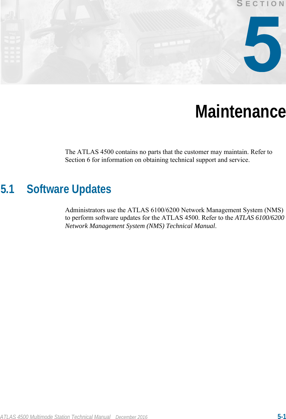 ATLAS 4500 Multimode Station Technical Manual December 2016 5-1SECTIONMaintenanceThe ATLAS 4500 contains no parts that the customer may maintain. Refer to Section 6 for information on obtaining technical support and service.5.1 Software UpdatesAdministrators use the ATLAS 6100/6200 Network Management System (NMS) to perform software updates for the ATLAS 4500. Refer to the ATLAS 6100/6200 Network Management System (NMS) Technical Manual.