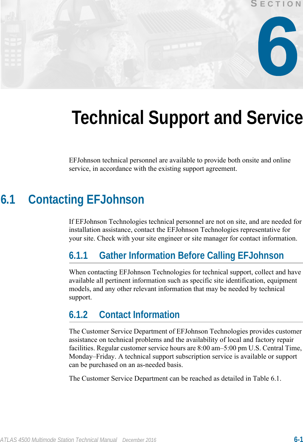 ATLAS 4500 Multimode Station Technical Manual December 2016 6-1SECTIONTechnical Support and ServiceEFJohnson technical personnel are available to provide both onsite and online service, in accordance with the existing support agreement.6.1 Contacting EFJohnsonIf EFJohnson Technologies technical personnel are not on site, and are needed for installation assistance, contact the EFJohnson Technologies representative for your site. Check with your site engineer or site manager for contact information.6.1.1 Gather Information Before Calling EFJohnsonWhen contacting EFJohnson Technologies for technical support, collect and have available all pertinent information such as specific site identification, equipment models, and any other relevant information that may be needed by technical support.6.1.2 Contact InformationThe Customer Service Department of EFJohnson Technologies provides customer assistance on technical problems and the availability of local and factory repair facilities. Regular customer service hours are 8:00 am–5:00 pm U.S. Central Time, Monday–Friday. A technical support subscription service is available or support can be purchased on an as-needed basis.The Customer Service Department can be reached as detailed in Table 6.1.