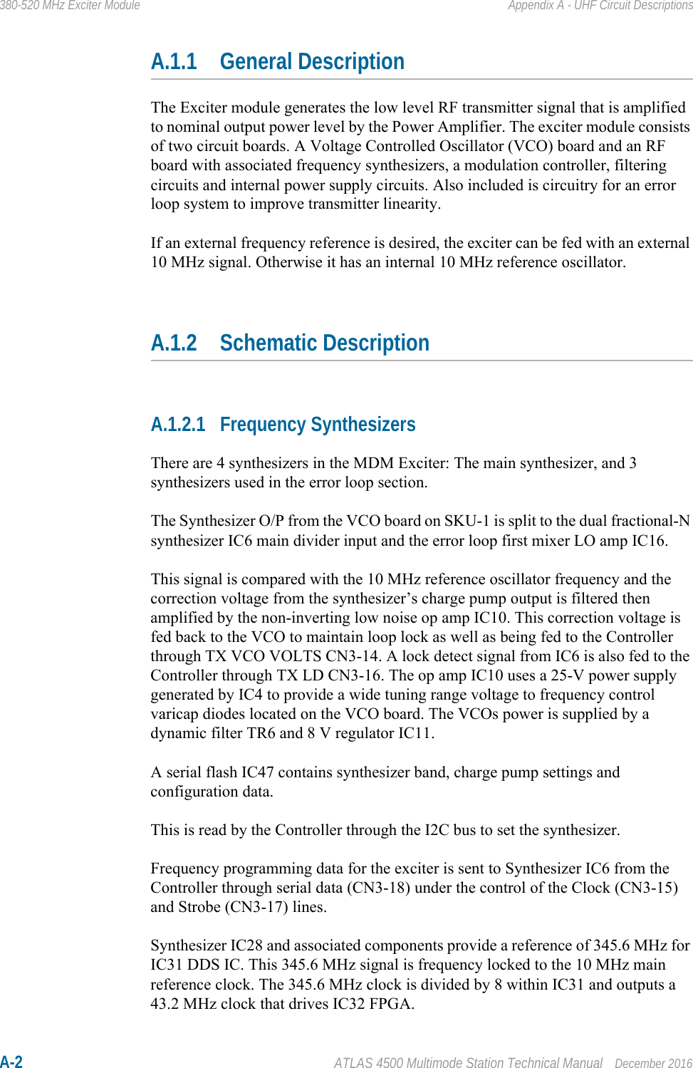 A-2 ATLAS 4500 Multimode Station Technical Manual December 2016380-520 MHz Exciter Module Appendix A - UHF Circuit DescriptionsA.1.1 General DescriptionThe Exciter module generates the low level RF transmitter signal that is amplified to nominal output power level by the Power Amplifier. The exciter module consists of two circuit boards. A Voltage Controlled Oscillator (VCO) board and an RF board with associated frequency synthesizers, a modulation controller, filtering circuits and internal power supply circuits. Also included is circuitry for an error loop system to improve transmitter linearity.If an external frequency reference is desired, the exciter can be fed with an external 10 MHz signal. Otherwise it has an internal 10 MHz reference oscillator.A.1.2 Schematic DescriptionA.1.2.1 Frequency SynthesizersThere are 4 synthesizers in the MDM Exciter: The main synthesizer, and 3 synthesizers used in the error loop section.The Synthesizer O/P from the VCO board on SKU-1 is split to the dual fractional-N synthesizer IC6 main divider input and the error loop first mixer LO amp IC16. This signal is compared with the 10 MHz reference oscillator frequency and the correction voltage from the synthesizer’s charge pump output is filtered then amplified by the non-inverting low noise op amp IC10. This correction voltage is fed back to the VCO to maintain loop lock as well as being fed to the Controller through TX VCO VOLTS CN3-14. A lock detect signal from IC6 is also fed to the Controller through TX LD CN3-16. The op amp IC10 uses a 25-V power supply generated by IC4 to provide a wide tuning range voltage to frequency control varicap diodes located on the VCO board. The VCOs power is supplied by a dynamic filter TR6 and 8 V regulator IC11.A serial flash IC47 contains synthesizer band, charge pump settings and configuration data.This is read by the Controller through the I2C bus to set the synthesizer.Frequency programming data for the exciter is sent to Synthesizer IC6 from the Controller through serial data (CN3-18) under the control of the Clock (CN3-15) and Strobe (CN3-17) lines.Synthesizer IC28 and associated components provide a reference of 345.6 MHz for IC31 DDS IC. This 345.6 MHz signal is frequency locked to the 10 MHz main reference clock. The 345.6 MHz clock is divided by 8 within IC31 and outputs a 43.2 MHz clock that drives IC32 FPGA.