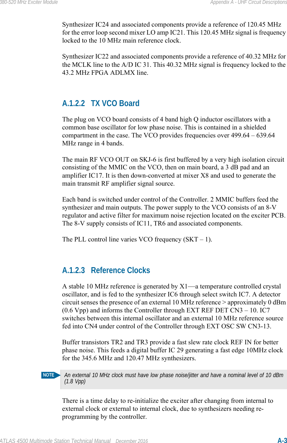 ATLAS 4500 Multimode Station Technical Manual December 2016 A-3380-520 MHz Exciter Module Appendix A - UHF Circuit DescriptionsSynthesizer IC24 and associated components provide a reference of 120.45 MHz for the error loop second mixer LO amp IC21. This 120.45 MHz signal is frequency locked to the 10 MHz main reference clock.Synthesizer IC22 and associated components provide a reference of 40.32 MHz for the MCLK line to the A/D IC 31. This 40.32 MHz signal is frequency locked to the 43.2 MHz FPGA ADLMX line.A.1.2.2 TX VCO BoardThe plug on VCO board consists of 4 band high Q inductor oscillators with a common base oscillator for low phase noise. This is contained in a shielded compartment in the case. The VCO provides frequencies over 499.64 – 639.64 MHz range in 4 bands.The main RF VCO OUT on SKJ-6 is first buffered by a very high isolation circuit consisting of the MMIC on the VCO, then on main board, a 3 dB pad and an amplifier IC17. It is then down-converted at mixer X8 and used to generate the main transmit RF amplifier signal source. Each band is switched under control of the Controller. 2 MMIC buffers feed the synthesizer and main outputs. The power supply to the VCO consists of an 8-V regulator and active filter for maximum noise rejection located on the exciter PCB. The 8-V supply consists of IC11, TR6 and associated components. The PLL control line varies VCO frequency (SKT – 1).A.1.2.3 Reference ClocksA stable 10 MHz reference is generated by X1—a temperature controlled crystal oscillator, and is fed to the synthesizer IC6 through select switch IC7. A detector circuit senses the presence of an external 10 MHz reference &gt; approximately 0 dBm (0.6 Vpp) and informs the Controller through EXT REF DET CN3 – 10. IC7 switches between this internal oscillator and an external 10 MHz reference source fed into CN4 under control of the Controller through EXT OSC SW CN3-13.Buffer transistors TR2 and TR3 provide a fast slew rate clock REF IN for better phase noise. This feeds a digital buffer IC 29 generating a fast edge 10MHz clock for the 345.6 MHz and 120.47 MHz synthesizers.There is a time delay to re-initialize the exciter after changing from internal to external clock or external to internal clock, due to synthesizers needing re-programming by the controller.NOTEAn external 10 MHz clock must have low phase noise/jitter and have a nominal level of 10 dBm (1.8 Vpp)