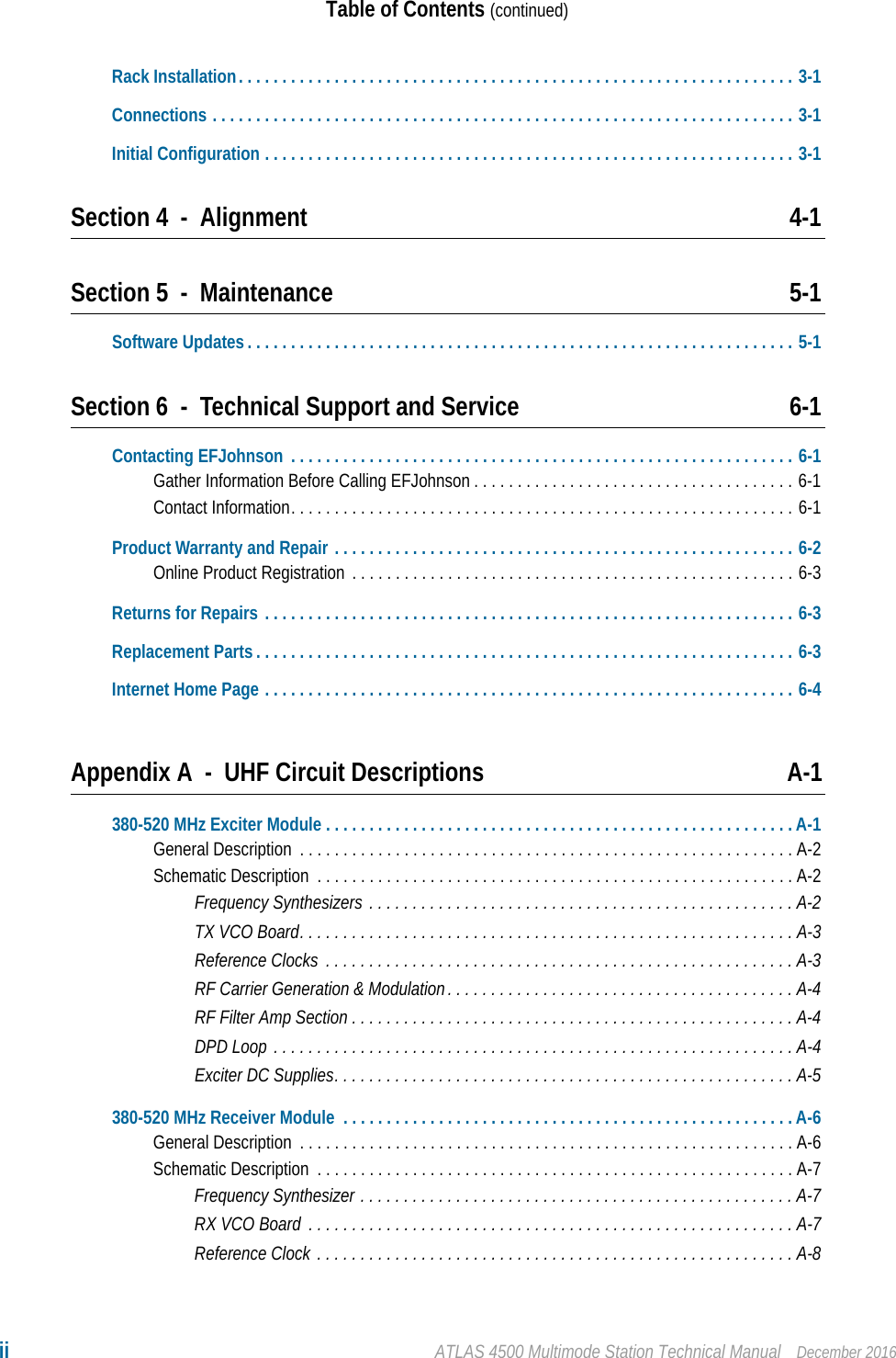 ii ATLAS 4500 Multimode Station Technical Manual December 2016Table of Contents (continued)Rack Installation. . . . . . . . . . . . . . . . . . . . . . . . . . . . . . . . . . . . . . . . . . . . . . . . . . . . . . . . . . . . . . . . 3-1Connections . . . . . . . . . . . . . . . . . . . . . . . . . . . . . . . . . . . . . . . . . . . . . . . . . . . . . . . . . . . . . . . . . . . 3-1Initial Configuration . . . . . . . . . . . . . . . . . . . . . . . . . . . . . . . . . . . . . . . . . . . . . . . . . . . . . . . . . . . . . 3-1Section 4 - Alignment 4-1Section 5 - Maintenance 5-1Software Updates . . . . . . . . . . . . . . . . . . . . . . . . . . . . . . . . . . . . . . . . . . . . . . . . . . . . . . . . . . . . . . . 5-1Section 6 - Technical Support and Service 6-1Contacting EFJohnson  . . . . . . . . . . . . . . . . . . . . . . . . . . . . . . . . . . . . . . . . . . . . . . . . . . . . . . . . . . 6-1Gather Information Before Calling EFJohnson . . . . . . . . . . . . . . . . . . . . . . . . . . . . . . . . . . . . . 6-1Contact Information. . . . . . . . . . . . . . . . . . . . . . . . . . . . . . . . . . . . . . . . . . . . . . . . . . . . . . . . . . 6-1Product Warranty and Repair . . . . . . . . . . . . . . . . . . . . . . . . . . . . . . . . . . . . . . . . . . . . . . . . . . . . . 6-2Online Product Registration  . . . . . . . . . . . . . . . . . . . . . . . . . . . . . . . . . . . . . . . . . . . . . . . . . . . 6-3Returns for Repairs . . . . . . . . . . . . . . . . . . . . . . . . . . . . . . . . . . . . . . . . . . . . . . . . . . . . . . . . . . . . . 6-3Replacement Parts . . . . . . . . . . . . . . . . . . . . . . . . . . . . . . . . . . . . . . . . . . . . . . . . . . . . . . . . . . . . . . 6-3Internet Home Page . . . . . . . . . . . . . . . . . . . . . . . . . . . . . . . . . . . . . . . . . . . . . . . . . . . . . . . . . . . . . 6-4Appendix A - UHF Circuit Descriptions A-1380-520 MHz Exciter Module . . . . . . . . . . . . . . . . . . . . . . . . . . . . . . . . . . . . . . . . . . . . . . . . . . . . . . A-1General Description  . . . . . . . . . . . . . . . . . . . . . . . . . . . . . . . . . . . . . . . . . . . . . . . . . . . . . . . . . A-2Schematic Description  . . . . . . . . . . . . . . . . . . . . . . . . . . . . . . . . . . . . . . . . . . . . . . . . . . . . . . . A-2Frequency Synthesizers . . . . . . . . . . . . . . . . . . . . . . . . . . . . . . . . . . . . . . . . . . . . . . . . . A-2TX VCO Board. . . . . . . . . . . . . . . . . . . . . . . . . . . . . . . . . . . . . . . . . . . . . . . . . . . . . . . . . A-3Reference Clocks  . . . . . . . . . . . . . . . . . . . . . . . . . . . . . . . . . . . . . . . . . . . . . . . . . . . . . . A-3RF Carrier Generation &amp; Modulation. . . . . . . . . . . . . . . . . . . . . . . . . . . . . . . . . . . . . . . . A-4RF Filter Amp Section . . . . . . . . . . . . . . . . . . . . . . . . . . . . . . . . . . . . . . . . . . . . . . . . . . . A-4DPD Loop . . . . . . . . . . . . . . . . . . . . . . . . . . . . . . . . . . . . . . . . . . . . . . . . . . . . . . . . . . . .A-4Exciter DC Supplies. . . . . . . . . . . . . . . . . . . . . . . . . . . . . . . . . . . . . . . . . . . . . . . . . . . . . A-5380-520 MHz Receiver Module  . . . . . . . . . . . . . . . . . . . . . . . . . . . . . . . . . . . . . . . . . . . . . . . . . . . . A-6General Description  . . . . . . . . . . . . . . . . . . . . . . . . . . . . . . . . . . . . . . . . . . . . . . . . . . . . . . . . . A-6Schematic Description  . . . . . . . . . . . . . . . . . . . . . . . . . . . . . . . . . . . . . . . . . . . . . . . . . . . . . . . A-7Frequency Synthesizer . . . . . . . . . . . . . . . . . . . . . . . . . . . . . . . . . . . . . . . . . . . . . . . . . . A-7RX VCO Board  . . . . . . . . . . . . . . . . . . . . . . . . . . . . . . . . . . . . . . . . . . . . . . . . . . . . . . . . A-7Reference Clock . . . . . . . . . . . . . . . . . . . . . . . . . . . . . . . . . . . . . . . . . . . . . . . . . . . . . . . A-8