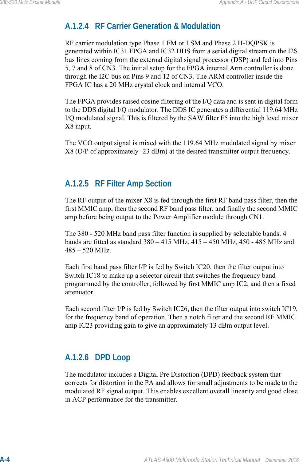 A-4 ATLAS 4500 Multimode Station Technical Manual December 2016380-520 MHz Exciter Module Appendix A - UHF Circuit DescriptionsA.1.2.4 RF Carrier Generation &amp; ModulationRF carrier modulation type Phase 1 FM or LSM and Phase 2 H-DQPSK is generated within IC31 FPGA and IC32 DDS from a serial digital stream on the I2S bus lines coming from the external digital signal processor (DSP) and fed into Pins 5, 7 and 8 of CN3. The initial setup for the FPGA internal Arm controller is done through the I2C bus on Pins 9 and 12 of CN3. The ARM controller inside the FPGA IC has a 20 MHz crystal clock and internal VCO.The FPGA provides raised cosine filtering of the I/Q data and is sent in digital form to the DDS digital I/Q modulator. The DDS IC generates a differential 119.64 MHz I/Q modulated signal. This is filtered by the SAW filter F5 into the high level mixer X8 input. The VCO output signal is mixed with the 119.64 MHz modulated signal by mixer X8 (O/P of approximately -23 dBm) at the desired transmitter output frequency. A.1.2.5 RF Filter Amp SectionThe RF output of the mixer X8 is fed through the first RF band pass filter, then the first MMIC amp, then the second RF band pass filter, and finally the second MMIC amp before being output to the Power Amplifier module through CN1.The 380 - 520 MHz band pass filter function is supplied by selectable bands. 4 bands are fitted as standard 380 – 415 MHz, 415 – 450 MHz, 450 - 485 MHz and 485 – 520 MHz.Each first band pass filter I/P is fed by Switch IC20, then the filter output into Switch IC18 to make up a selector circuit that switches the frequency band programmed by the controller, followed by first MMIC amp IC2, and then a fixed attenuator.Each second filter I/P is fed by Switch IC26, then the filter output into switch IC19, for the frequency band of operation. Then a notch filter and the second RF MMIC amp IC23 providing gain to give an approximately 13 dBm output level.A.1.2.6 DPD LoopThe modulator includes a Digital Pre Distortion (DPD) feedback system that corrects for distortion in the PA and allows for small adjustments to be made to the modulated RF signal output. This enables excellent overall linearity and good close in ACP performance for the transmitter.