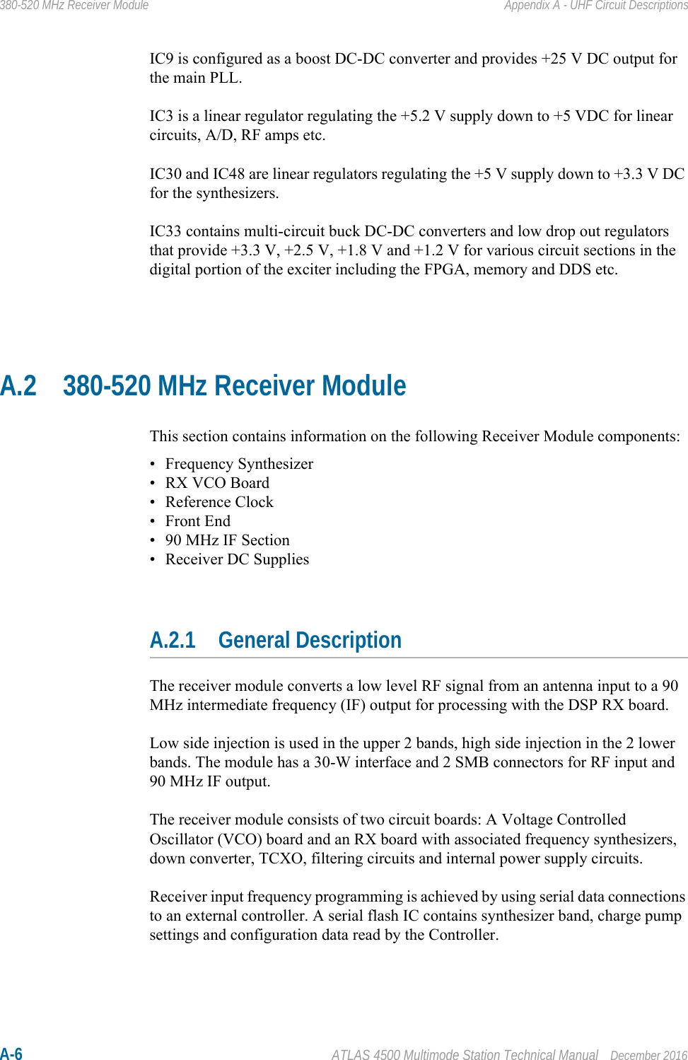 A-6 ATLAS 4500 Multimode Station Technical Manual December 2016380-520 MHz Receiver Module Appendix A - UHF Circuit DescriptionsIC9 is configured as a boost DC-DC converter and provides +25 V DC output for the main PLL.IC3 is a linear regulator regulating the +5.2 V supply down to +5 VDC for linear circuits, A/D, RF amps etc.IC30 and IC48 are linear regulators regulating the +5 V supply down to +3.3 V DC for the synthesizers.IC33 contains multi-circuit buck DC-DC converters and low drop out regulators that provide +3.3 V, +2.5 V, +1.8 V and +1.2 V for various circuit sections in the digital portion of the exciter including the FPGA, memory and DDS etc.A.2 380-520 MHz Receiver ModuleThis section contains information on the following Receiver Module components:• Frequency Synthesizer• RX VCO Board• Reference Clock•Front End• 90 MHz IF Section• Receiver DC SuppliesA.2.1 General DescriptionThe receiver module converts a low level RF signal from an antenna input to a 90 MHz intermediate frequency (IF) output for processing with the DSP RX board.Low side injection is used in the upper 2 bands, high side injection in the 2 lower bands. The module has a 30-W interface and 2 SMB connectors for RF input and 90 MHz IF output.The receiver module consists of two circuit boards: A Voltage Controlled Oscillator (VCO) board and an RX board with associated frequency synthesizers, down converter, TCXO, filtering circuits and internal power supply circuits. Receiver input frequency programming is achieved by using serial data connections to an external controller. A serial flash IC contains synthesizer band, charge pump settings and configuration data read by the Controller.