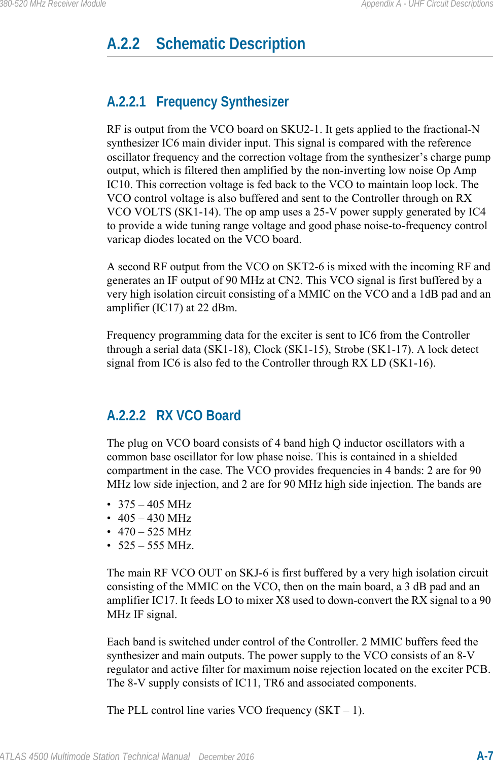 ATLAS 4500 Multimode Station Technical Manual December 2016 A-7380-520 MHz Receiver Module Appendix A - UHF Circuit DescriptionsA.2.2 Schematic DescriptionA.2.2.1 Frequency SynthesizerRF is output from the VCO board on SKU2-1. It gets applied to the fractional-N synthesizer IC6 main divider input. This signal is compared with the reference oscillator frequency and the correction voltage from the synthesizer’s charge pump output, which is filtered then amplified by the non-inverting low noise Op Amp IC10. This correction voltage is fed back to the VCO to maintain loop lock. The VCO control voltage is also buffered and sent to the Controller through on RX VCO VOLTS (SK1-14). The op amp uses a 25-V power supply generated by IC4 to provide a wide tuning range voltage and good phase noise-to-frequency control varicap diodes located on the VCO board. A second RF output from the VCO on SKT2-6 is mixed with the incoming RF and generates an IF output of 90 MHz at CN2. This VCO signal is first buffered by a very high isolation circuit consisting of a MMIC on the VCO and a 1dB pad and an amplifier (IC17) at 22 dBm.Frequency programming data for the exciter is sent to IC6 from the Controller through a serial data (SK1-18), Clock (SK1-15), Strobe (SK1-17). A lock detect signal from IC6 is also fed to the Controller through RX LD (SK1-16).A.2.2.2 RX VCO BoardThe plug on VCO board consists of 4 band high Q inductor oscillators with a common base oscillator for low phase noise. This is contained in a shielded compartment in the case. The VCO provides frequencies in 4 bands: 2 are for 90 MHz low side injection, and 2 are for 90 MHz high side injection. The bands are• 375 – 405 MHz• 405 – 430 MHz• 470 – 525 MHz• 525 – 555 MHz. The main RF VCO OUT on SKJ-6 is first buffered by a very high isolation circuit consisting of the MMIC on the VCO, then on the main board, a 3 dB pad and an amplifier IC17. It feeds LO to mixer X8 used to down-convert the RX signal to a 90 MHz IF signal.Each band is switched under control of the Controller. 2 MMIC buffers feed the synthesizer and main outputs. The power supply to the VCO consists of an 8-V regulator and active filter for maximum noise rejection located on the exciter PCB. The 8-V supply consists of IC11, TR6 and associated components. The PLL control line varies VCO frequency (SKT – 1).