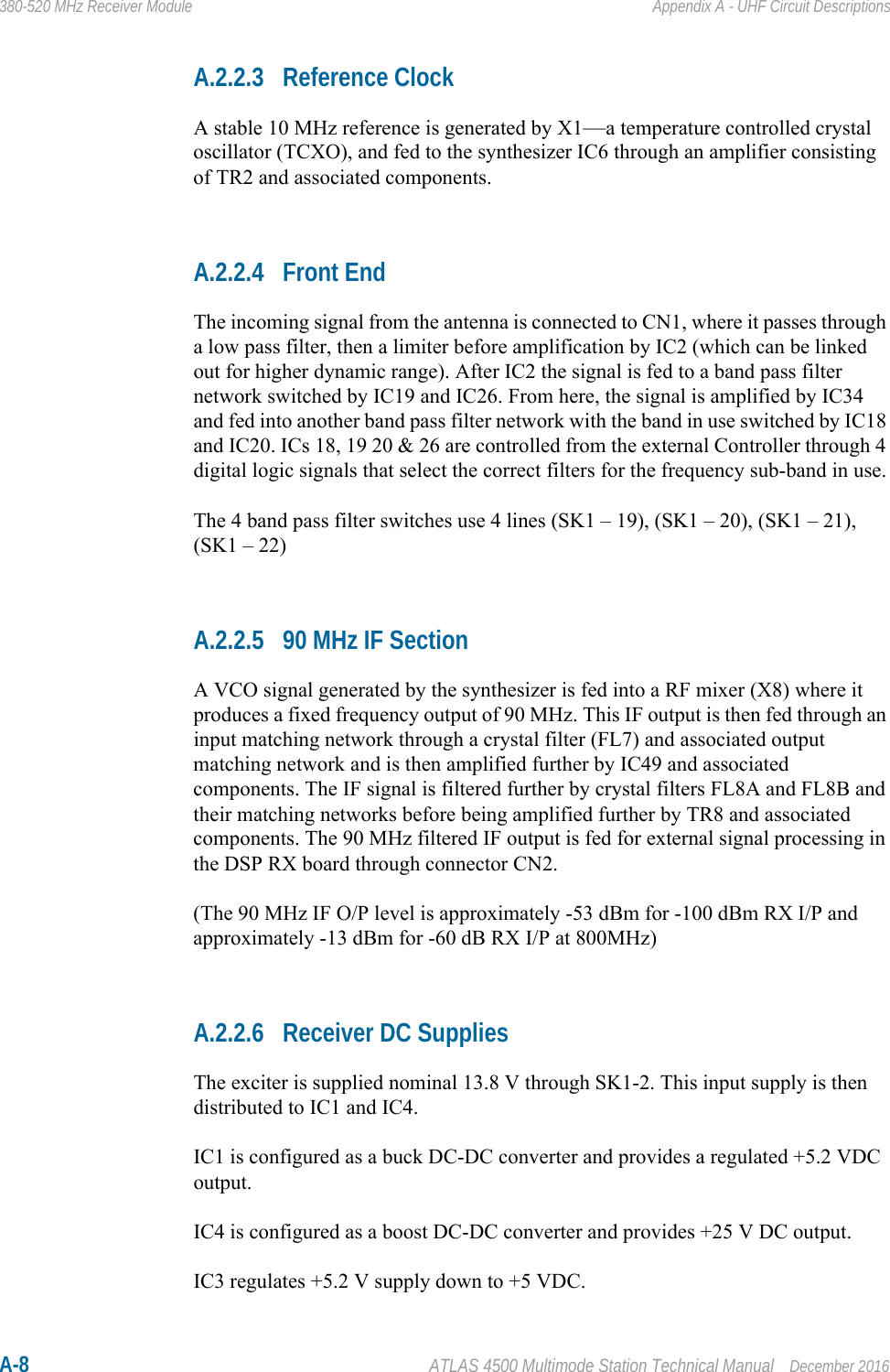 A-8 ATLAS 4500 Multimode Station Technical Manual December 2016380-520 MHz Receiver Module Appendix A - UHF Circuit DescriptionsA.2.2.3 Reference ClockA stable 10 MHz reference is generated by X1—a temperature controlled crystal oscillator (TCXO), and fed to the synthesizer IC6 through an amplifier consisting of TR2 and associated components.A.2.2.4 Front EndThe incoming signal from the antenna is connected to CN1, where it passes through a low pass filter, then a limiter before amplification by IC2 (which can be linked out for higher dynamic range). After IC2 the signal is fed to a band pass filter network switched by IC19 and IC26. From here, the signal is amplified by IC34 and fed into another band pass filter network with the band in use switched by IC18 and IC20. ICs 18, 19 20 &amp; 26 are controlled from the external Controller through 4 digital logic signals that select the correct filters for the frequency sub-band in use.The 4 band pass filter switches use 4 lines (SK1 – 19), (SK1 – 20), (SK1 – 21), (SK1 – 22) A.2.2.5 90 MHz IF SectionA VCO signal generated by the synthesizer is fed into a RF mixer (X8) where it produces a fixed frequency output of 90 MHz. This IF output is then fed through an input matching network through a crystal filter (FL7) and associated output matching network and is then amplified further by IC49 and associated components. The IF signal is filtered further by crystal filters FL8A and FL8B and their matching networks before being amplified further by TR8 and associated components. The 90 MHz filtered IF output is fed for external signal processing in the DSP RX board through connector CN2.(The 90 MHz IF O/P level is approximately -53 dBm for -100 dBm RX I/P and approximately -13 dBm for -60 dB RX I/P at 800MHz)A.2.2.6 Receiver DC SuppliesThe exciter is supplied nominal 13.8 V through SK1-2. This input supply is then distributed to IC1 and IC4.IC1 is configured as a buck DC-DC converter and provides a regulated +5.2 VDC output.IC4 is configured as a boost DC-DC converter and provides +25 V DC output.IC3 regulates +5.2 V supply down to +5 VDC.