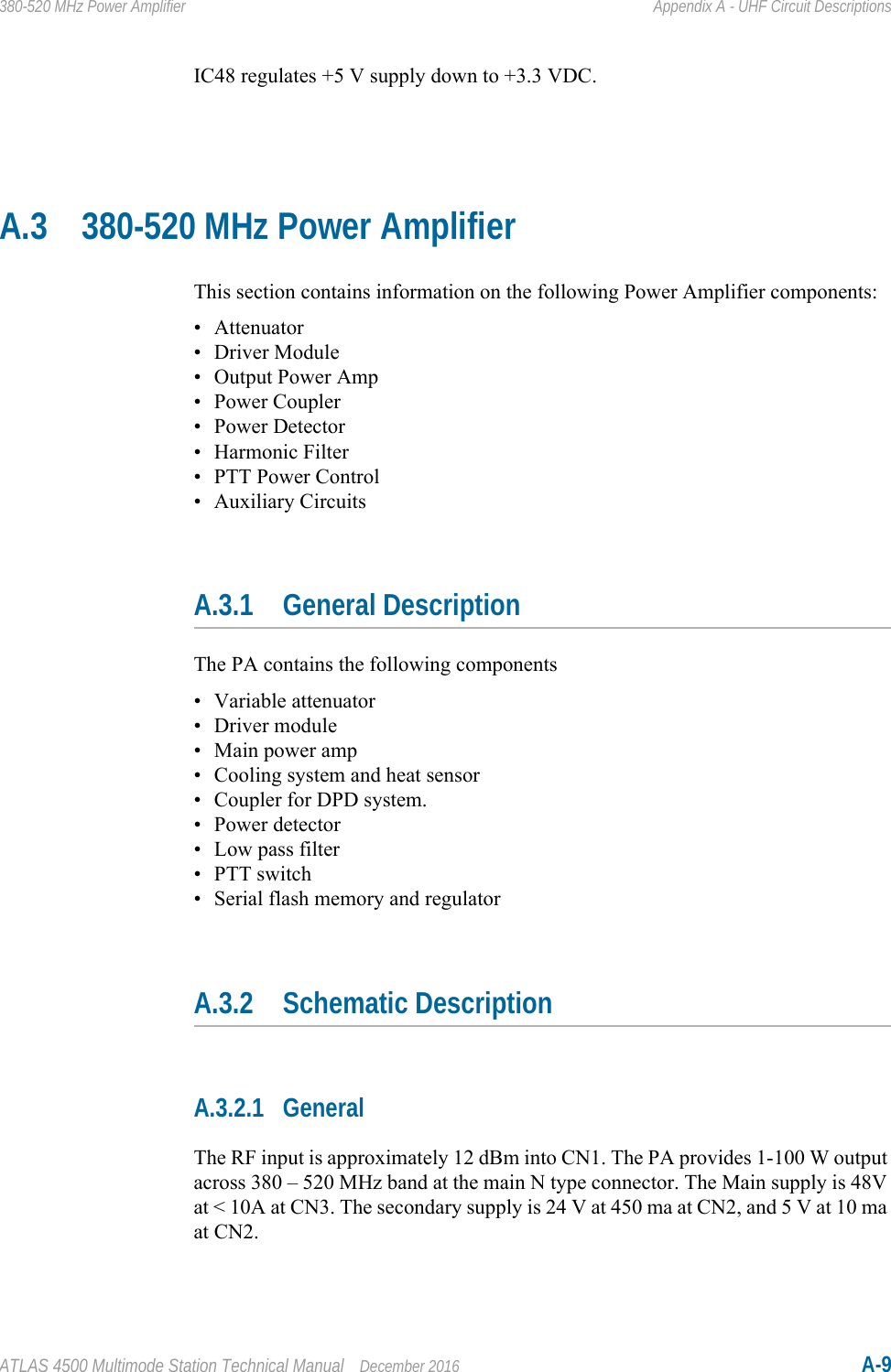 ATLAS 4500 Multimode Station Technical Manual December 2016 A-9380-520 MHz Power Amplifier Appendix A - UHF Circuit DescriptionsIC48 regulates +5 V supply down to +3.3 VDC.A.3 380-520 MHz Power AmplifierThis section contains information on the following Power Amplifier components:• Attenuator• Driver Module• Output Power Amp•Power Coupler• Power Detector• Harmonic Filter• PTT Power Control• Auxiliary CircuitsA.3.1 General DescriptionThe PA contains the following components• Variable attenuator• Driver module• Main power amp• Cooling system and heat sensor• Coupler for DPD system.• Power detector• Low pass filter• PTT switch• Serial flash memory and regulatorA.3.2 Schematic DescriptionA.3.2.1 GeneralThe RF input is approximately 12 dBm into CN1. The PA provides 1-100 W output across 380 – 520 MHz band at the main N type connector. The Main supply is 48V at &lt; 10A at CN3. The secondary supply is 24 V at 450 ma at CN2, and 5 V at 10 ma at CN2.