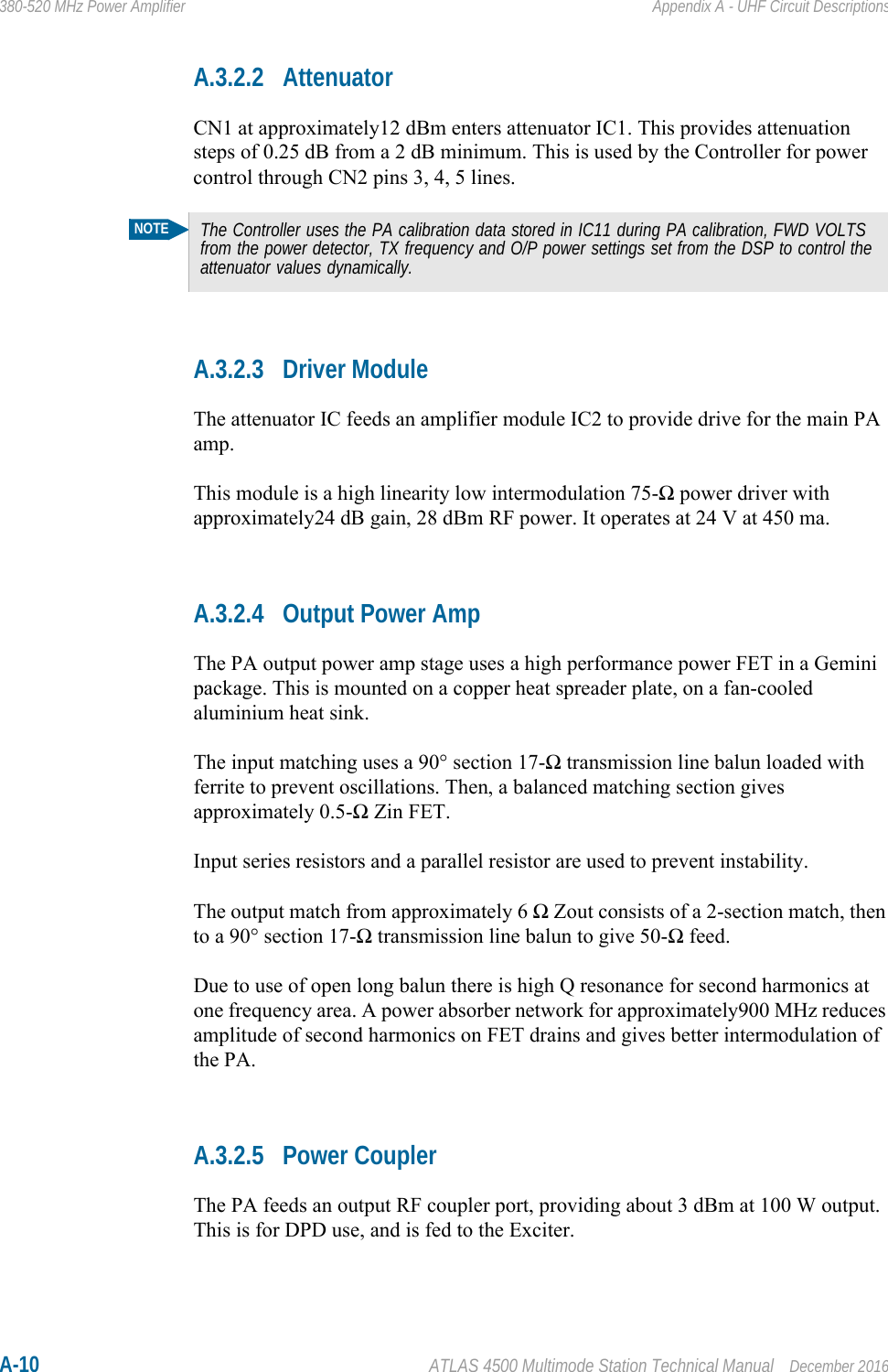 A-10 ATLAS 4500 Multimode Station Technical Manual December 2016380-520 MHz Power Amplifier Appendix A - UHF Circuit DescriptionsA.3.2.2 AttenuatorCN1 at approximately12 dBm enters attenuator IC1. This provides attenuation steps of 0.25 dB from a 2 dB minimum. This is used by the Controller for power control through CN2 pins 3, 4, 5 lines.A.3.2.3 Driver ModuleThe attenuator IC feeds an amplifier module IC2 to provide drive for the main PA amp.This module is a high linearity low intermodulation 75-Ω power driver with approximately24 dB gain, 28 dBm RF power. It operates at 24 V at 450 ma. A.3.2.4 Output Power AmpThe PA output power amp stage uses a high performance power FET in a Gemini package. This is mounted on a copper heat spreader plate, on a fan-cooled aluminium heat sink.The input matching uses a 90° section 17-Ω transmission line balun loaded with ferrite to prevent oscillations. Then, a balanced matching section gives approximately 0.5-Ω Zin FET.Input series resistors and a parallel resistor are used to prevent instability.The output match from approximately 6 Ω Zout consists of a 2-section match, then to a 90° section 17-Ω transmission line balun to give 50-Ω feed.Due to use of open long balun there is high Q resonance for second harmonics at one frequency area. A power absorber network for approximately900 MHz reduces amplitude of second harmonics on FET drains and gives better intermodulation of the PA.A.3.2.5 Power CouplerThe PA feeds an output RF coupler port, providing about 3 dBm at 100 W output. This is for DPD use, and is fed to the Exciter.NOTEThe Controller uses the PA calibration data stored in IC11 during PA calibration, FWD VOLTS from the power detector, TX frequency and O/P power settings set from the DSP to control the attenuator values dynamically.