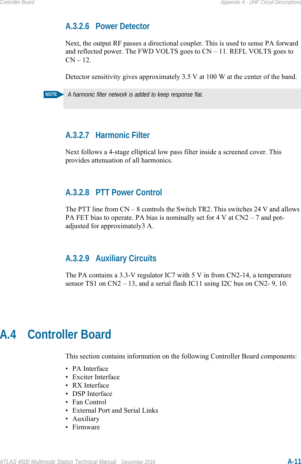 ATLAS 4500 Multimode Station Technical Manual December 2016 A-11Controller Board Appendix A - UHF Circuit DescriptionsA.3.2.6 Power DetectorNext, the output RF passes a directional coupler. This is used to sense PA forward and reflected power. The FWD VOLTS goes to CN – 11. REFL VOLTS goes to CN – 12.Detector sensitivity gives approximately 3.5 V at 100 W at the center of the band.A.3.2.7 Harmonic FilterNext follows a 4-stage elliptical low pass filter inside a screened cover. This provides attenuation of all harmonics.A.3.2.8 PTT Power ControlThe PTT line from CN – 8 controls the Switch TR2. This switches 24 V and allows PA FET bias to operate. PA bias is nominally set for 4 V at CN2 – 7 and pot-adjusted for approximately3 A.A.3.2.9 Auxiliary CircuitsThe PA contains a 3.3-V regulator IC7 with 5 V in from CN2-14, a temperature sensor TS1 on CN2 – 13, and a serial flash IC11 using I2C bus on CN2- 9, 10.A.4 Controller BoardThis section contains information on the following Controller Board components:• PA Interface• Exciter Interface• RX Interface• DSP Interface• Fan Control• External Port and Serial Links• Auxiliary•FirmwareNOTEA harmonic filter network is added to keep response flat.