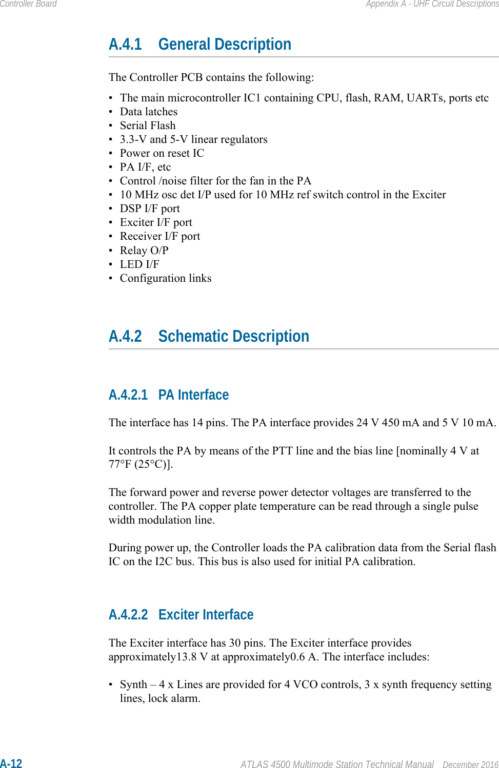 A-12 ATLAS 4500 Multimode Station Technical Manual December 2016Controller Board Appendix A - UHF Circuit DescriptionsA.4.1 General DescriptionThe Controller PCB contains the following:• The main microcontroller IC1 containing CPU, flash, RAM, UARTs, ports etc•Data latches• Serial Flash• 3.3-V and 5-V linear regulators• Power on reset IC•PA I/F, etc• Control /noise filter for the fan in the PA• 10 MHz osc det I/P used for 10 MHz ref switch control in the Exciter• DSP I/F port• Exciter I/F port• Receiver I/F port•Relay O/P• LED I/F• Configuration linksA.4.2 Schematic DescriptionA.4.2.1 PA InterfaceThe interface has 14 pins. The PA interface provides 24 V 450 mA and 5 V 10 mA. It controls the PA by means of the PTT line and the bias line [nominally 4 V at 77°F (25°C)].The forward power and reverse power detector voltages are transferred to the controller. The PA copper plate temperature can be read through a single pulse width modulation line. During power up, the Controller loads the PA calibration data from the Serial flash IC on the I2C bus. This bus is also used for initial PA calibration.A.4.2.2 Exciter InterfaceThe Exciter interface has 30 pins. The Exciter interface provides approximately13.8 V at approximately0.6 A. The interface includes:• Synth – 4 x Lines are provided for 4 VCO controls, 3 x synth frequency setting lines, lock alarm.