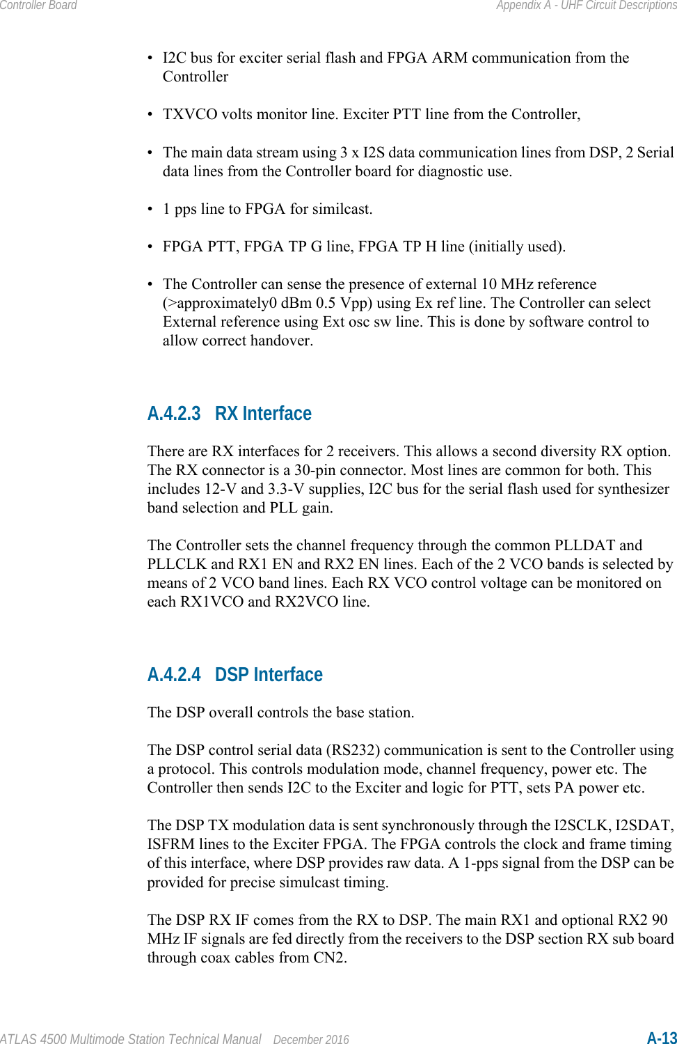 ATLAS 4500 Multimode Station Technical Manual December 2016 A-13Controller Board Appendix A - UHF Circuit Descriptions• I2C bus for exciter serial flash and FPGA ARM communication from the Controller• TXVCO volts monitor line. Exciter PTT line from the Controller, • The main data stream using 3 x I2S data communication lines from DSP, 2 Serial data lines from the Controller board for diagnostic use.• 1 pps line to FPGA for similcast. • FPGA PTT, FPGA TP G line, FPGA TP H line (initially used).• The Controller can sense the presence of external 10 MHz reference (&gt;approximately0 dBm 0.5 Vpp) using Ex ref line. The Controller can select External reference using Ext osc sw line. This is done by software control to allow correct handover.A.4.2.3 RX InterfaceThere are RX interfaces for 2 receivers. This allows a second diversity RX option. The RX connector is a 30-pin connector. Most lines are common for both. This includes 12-V and 3.3-V supplies, I2C bus for the serial flash used for synthesizer band selection and PLL gain. The Controller sets the channel frequency through the common PLLDAT and PLLCLK and RX1 EN and RX2 EN lines. Each of the 2 VCO bands is selected by means of 2 VCO band lines. Each RX VCO control voltage can be monitored on each RX1VCO and RX2VCO line.A.4.2.4 DSP InterfaceThe DSP overall controls the base station. The DSP control serial data (RS232) communication is sent to the Controller using a protocol. This controls modulation mode, channel frequency, power etc. The Controller then sends I2C to the Exciter and logic for PTT, sets PA power etc.The DSP TX modulation data is sent synchronously through the I2SCLK, I2SDAT, ISFRM lines to the Exciter FPGA. The FPGA controls the clock and frame timing of this interface, where DSP provides raw data. A 1-pps signal from the DSP can be provided for precise simulcast timing.The DSP RX IF comes from the RX to DSP. The main RX1 and optional RX2 90 MHz IF signals are fed directly from the receivers to the DSP section RX sub board through coax cables from CN2.