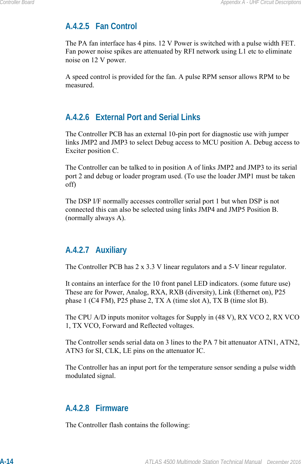 A-14 ATLAS 4500 Multimode Station Technical Manual December 2016Controller Board Appendix A - UHF Circuit DescriptionsA.4.2.5 Fan ControlThe PA fan interface has 4 pins. 12 V Power is switched with a pulse width FET. Fan power noise spikes are attenuated by RFI network using L1 etc to eliminate noise on 12 V power.A speed control is provided for the fan. A pulse RPM sensor allows RPM to be measured. A.4.2.6 External Port and Serial LinksThe Controller PCB has an external 10-pin port for diagnostic use with jumper links JMP2 and JMP3 to select Debug access to MCU position A. Debug access to Exciter position C.The Controller can be talked to in position A of links JMP2 and JMP3 to its serial port 2 and debug or loader program used. (To use the loader JMP1 must be taken off)The DSP I/F normally accesses controller serial port 1 but when DSP is not connected this can also be selected using links JMP4 and JMP5 Position B. (normally always A).A.4.2.7 AuxiliaryThe Controller PCB has 2 x 3.3 V linear regulators and a 5-V linear regulator. It contains an interface for the 10 front panel LED indicators. (some future use)These are for Power, Analog, RXA, RXB (diversity), Link (Ethernet on), P25 phase 1 (C4 FM), P25 phase 2, TX A (time slot A), TX B (time slot B).The CPU A/D inputs monitor voltages for Supply in (48 V), RX VCO 2, RX VCO 1, TX VCO, Forward and Reflected voltages.The Controller sends serial data on 3 lines to the PA 7 bit attenuator ATN1, ATN2, ATN3 for SI, CLK, LE pins on the attenuator IC.The Controller has an input port for the temperature sensor sending a pulse width modulated signal.A.4.2.8 FirmwareThe Controller flash contains the following: