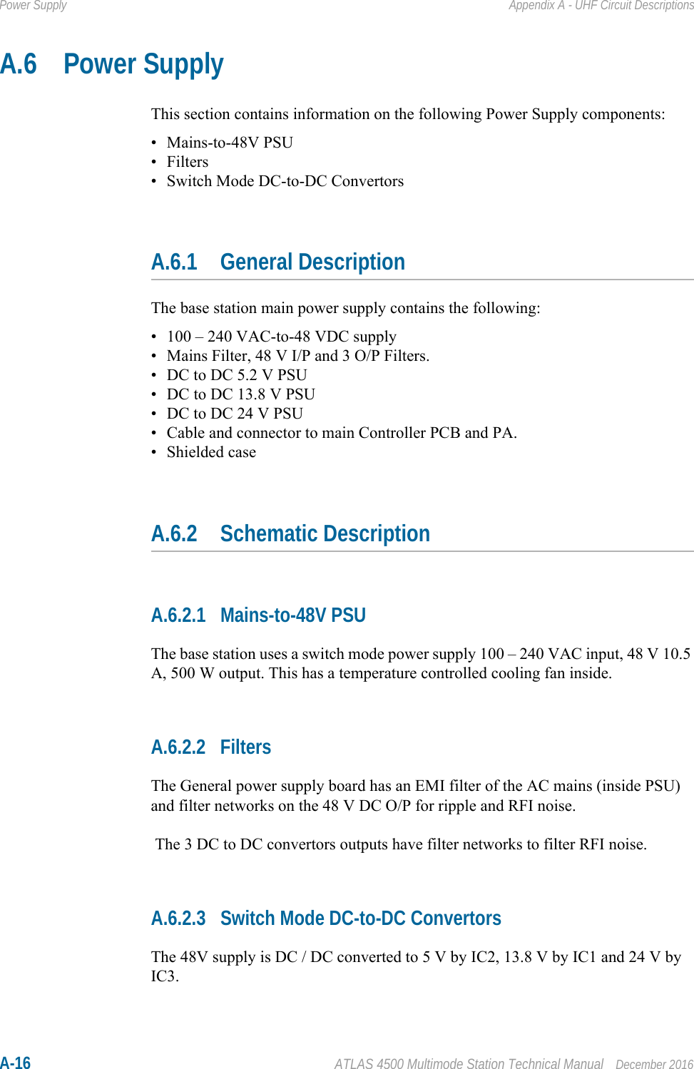 A-16 ATLAS 4500 Multimode Station Technical Manual December 2016Power Supply Appendix A - UHF Circuit DescriptionsA.6 Power SupplyThis section contains information on the following Power Supply components:• Mains-to-48V PSU• Filters• Switch Mode DC-to-DC ConvertorsA.6.1 General DescriptionThe base station main power supply contains the following:• 100 – 240 VAC-to-48 VDC supply• Mains Filter, 48 V I/P and 3 O/P Filters.• DC to DC 5.2 V PSU• DC to DC 13.8 V PSU• DC to DC 24 V PSU• Cable and connector to main Controller PCB and PA.• Shielded caseA.6.2 Schematic DescriptionA.6.2.1 Mains-to-48V PSUThe base station uses a switch mode power supply 100 – 240 VAC input, 48 V 10.5 A, 500 W output. This has a temperature controlled cooling fan inside.A.6.2.2 FiltersThe General power supply board has an EMI filter of the AC mains (inside PSU) and filter networks on the 48 V DC O/P for ripple and RFI noise. The 3 DC to DC convertors outputs have filter networks to filter RFI noise.A.6.2.3 Switch Mode DC-to-DC ConvertorsThe 48V supply is DC / DC converted to 5 V by IC2, 13.8 V by IC1 and 24 V by IC3.