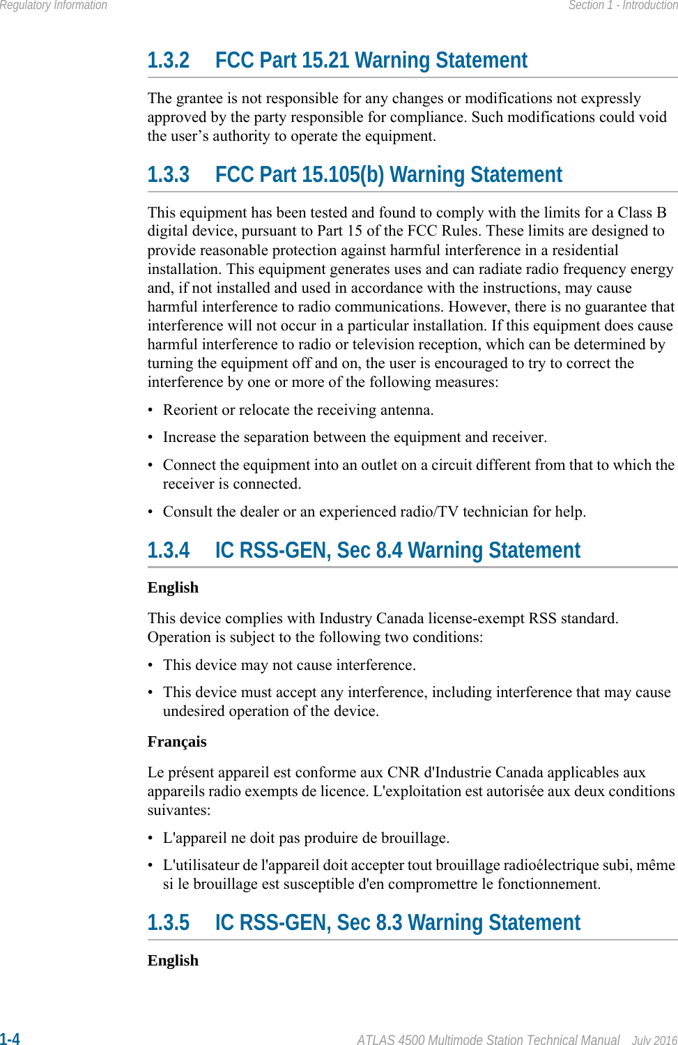 1-4 ATLAS 4500 Multimode Station Technical Manual July 2016Regulatory Information Section 1 - Introduction1.3.2 FCC Part 15.21 Warning StatementThe grantee is not responsible for any changes or modifications not expressly approved by the party responsible for compliance. Such modifications could void the user’s authority to operate the equipment.1.3.3 FCC Part 15.105(b) Warning StatementThis equipment has been tested and found to comply with the limits for a Class B digital device, pursuant to Part 15 of the FCC Rules. These limits are designed to provide reasonable protection against harmful interference in a residential installation. This equipment generates uses and can radiate radio frequency energy and, if not installed and used in accordance with the instructions, may cause harmful interference to radio communications. However, there is no guarantee that interference will not occur in a particular installation. If this equipment does cause harmful interference to radio or television reception, which can be determined by turning the equipment off and on, the user is encouraged to try to correct the interference by one or more of the following measures:• Reorient or relocate the receiving antenna.• Increase the separation between the equipment and receiver.• Connect the equipment into an outlet on a circuit different from that to which the receiver is connected.• Consult the dealer or an experienced radio/TV technician for help.1.3.4 IC RSS-GEN, Sec 8.4 Warning StatementEnglishThis device complies with Industry Canada license-exempt RSS standard. Operation is subject to the following two conditions: • This device may not cause interference.• This device must accept any interference, including interference that may cause undesired operation of the device.FrançaisLe présent appareil est conforme aux CNR d&apos;Industrie Canada applicables aux appareils radio exempts de licence. L&apos;exploitation est autorisée aux deux conditions suivantes:• L&apos;appareil ne doit pas produire de brouillage.• L&apos;utilisateur de l&apos;appareil doit accepter tout brouillage radioélectrique subi, même si le brouillage est susceptible d&apos;en compromettre le fonctionnement.1.3.5 IC RSS-GEN, Sec 8.3 Warning StatementEnglish