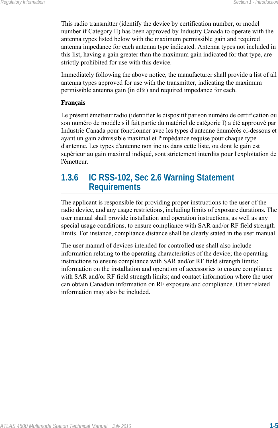 ATLAS 4500 Multimode Station Technical Manual July 2016 1-5Regulatory Information Section 1 - IntroductionThis radio transmitter (identify the device by certification number, or model number if Category II) has been approved by Industry Canada to operate with the antenna types listed below with the maximum permissible gain and required antenna impedance for each antenna type indicated. Antenna types not included in this list, having a gain greater than the maximum gain indicated for that type, are strictly prohibited for use with this device.Immediately following the above notice, the manufacturer shall provide a list of all antenna types approved for use with the transmitter, indicating the maximum permissible antenna gain (in dBi) and required impedance for each.FrançaisLe présent émetteur radio (identifier le dispositif par son numéro de certification ou son numéro de modèle s&apos;il fait partie du matériel de catégorie I) a été approuvé par Industrie Canada pour fonctionner avec les types d&apos;antenne énumérés ci-dessous et ayant un gain admissible maximal et l&apos;impédance requise pour chaque type d&apos;antenne. Les types d&apos;antenne non inclus dans cette liste, ou dont le gain est supérieur au gain maximal indiqué, sont strictement interdits pour l&apos;exploitation de l&apos;émetteur. 1.3.6 IC RSS-102, Sec 2.6 Warning Statement RequirementsThe applicant is responsible for providing proper instructions to the user of the radio device, and any usage restrictions, including limits of exposure durations. The user manual shall provide installation and operation instructions, as well as any special usage conditions, to ensure compliance with SAR and/or RF field strength limits. For instance, compliance distance shall be clearly stated in the user manual.The user manual of devices intended for controlled use shall also include information relating to the operating characteristics of the device; the operating instructions to ensure compliance with SAR and/or RF field strength limits; information on the installation and operation of accessories to ensure compliance with SAR and/or RF field strength limits; and contact information where the user can obtain Canadian information on RF exposure and compliance. Other related information may also be included.