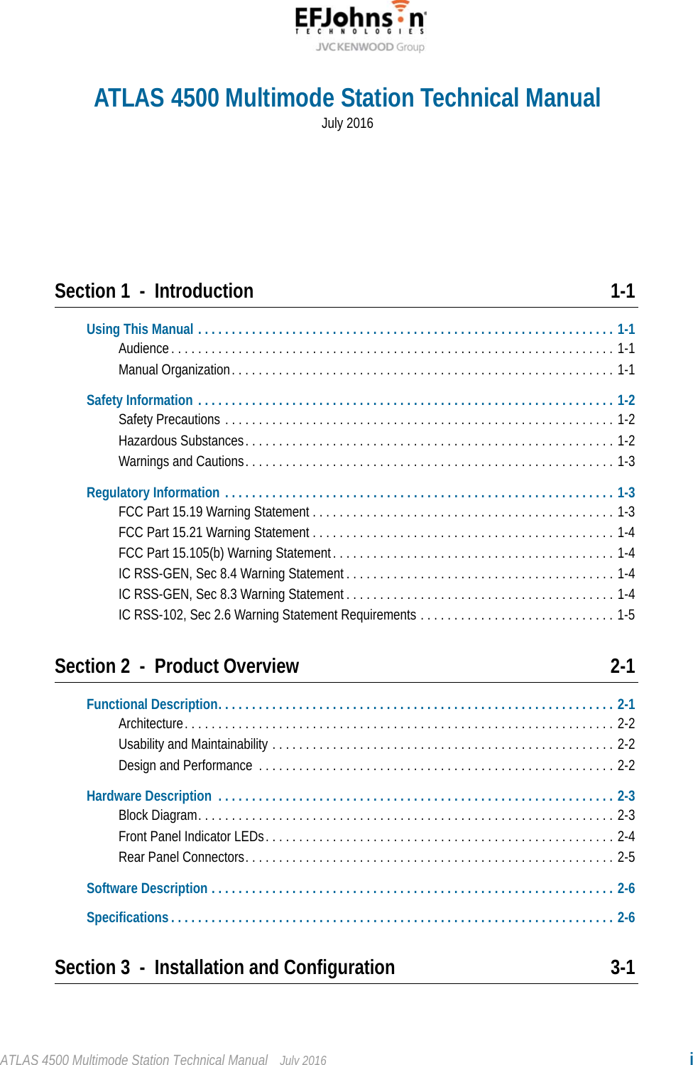 ATLAS 4500 Multimode Station Technical Manual July 2016 iSection 1 - Introduction 1-1Using This Manual . . . . . . . . . . . . . . . . . . . . . . . . . . . . . . . . . . . . . . . . . . . . . . . . . . . . . . . . . . . . . . 1-1Audience. . . . . . . . . . . . . . . . . . . . . . . . . . . . . . . . . . . . . . . . . . . . . . . . . . . . . . . . . . . . . . . . . . 1-1Manual Organization. . . . . . . . . . . . . . . . . . . . . . . . . . . . . . . . . . . . . . . . . . . . . . . . . . . . . . . . . 1-1Safety Information . . . . . . . . . . . . . . . . . . . . . . . . . . . . . . . . . . . . . . . . . . . . . . . . . . . . . . . . . . . . . . 1-2Safety Precautions . . . . . . . . . . . . . . . . . . . . . . . . . . . . . . . . . . . . . . . . . . . . . . . . . . . . . . . . . . 1-2Hazardous Substances. . . . . . . . . . . . . . . . . . . . . . . . . . . . . . . . . . . . . . . . . . . . . . . . . . . . . . . 1-2Warnings and Cautions. . . . . . . . . . . . . . . . . . . . . . . . . . . . . . . . . . . . . . . . . . . . . . . . . . . . . . . 1-3Regulatory Information . . . . . . . . . . . . . . . . . . . . . . . . . . . . . . . . . . . . . . . . . . . . . . . . . . . . . . . . . . 1-3FCC Part 15.19 Warning Statement . . . . . . . . . . . . . . . . . . . . . . . . . . . . . . . . . . . . . . . . . . . . . 1-3FCC Part 15.21 Warning Statement . . . . . . . . . . . . . . . . . . . . . . . . . . . . . . . . . . . . . . . . . . . . . 1-4FCC Part 15.105(b) Warning Statement. . . . . . . . . . . . . . . . . . . . . . . . . . . . . . . . . . . . . . . . . . 1-4IC RSS-GEN, Sec 8.4 Warning Statement . . . . . . . . . . . . . . . . . . . . . . . . . . . . . . . . . . . . . . . . 1-4IC RSS-GEN, Sec 8.3 Warning Statement . . . . . . . . . . . . . . . . . . . . . . . . . . . . . . . . . . . . . . . . 1-4IC RSS-102, Sec 2.6 Warning Statement Requirements . . . . . . . . . . . . . . . . . . . . . . . . . . . . . 1-5Section 2 - Product Overview 2-1Functional Description. . . . . . . . . . . . . . . . . . . . . . . . . . . . . . . . . . . . . . . . . . . . . . . . . . . . . . . . . . . 2-1Architecture. . . . . . . . . . . . . . . . . . . . . . . . . . . . . . . . . . . . . . . . . . . . . . . . . . . . . . . . . . . . . . . . 2-2Usability and Maintainability . . . . . . . . . . . . . . . . . . . . . . . . . . . . . . . . . . . . . . . . . . . . . . . . . . . 2-2Design and Performance  . . . . . . . . . . . . . . . . . . . . . . . . . . . . . . . . . . . . . . . . . . . . . . . . . . . . . 2-2Hardware Description  . . . . . . . . . . . . . . . . . . . . . . . . . . . . . . . . . . . . . . . . . . . . . . . . . . . . . . . . . . . 2-3Block Diagram. . . . . . . . . . . . . . . . . . . . . . . . . . . . . . . . . . . . . . . . . . . . . . . . . . . . . . . . . . . . . . 2-3Front Panel Indicator LEDs. . . . . . . . . . . . . . . . . . . . . . . . . . . . . . . . . . . . . . . . . . . . . . . . . . . . 2-4Rear Panel Connectors. . . . . . . . . . . . . . . . . . . . . . . . . . . . . . . . . . . . . . . . . . . . . . . . . . . . . . . 2-5Software Description . . . . . . . . . . . . . . . . . . . . . . . . . . . . . . . . . . . . . . . . . . . . . . . . . . . . . . . . . . . . 2-6Specifications . . . . . . . . . . . . . . . . . . . . . . . . . . . . . . . . . . . . . . . . . . . . . . . . . . . . . . . . . . . . . . . . . . 2-6Section 3 - Installation and Configuration 3-1ATLAS 4500 Multimode Station Technical ManualJuly 2016