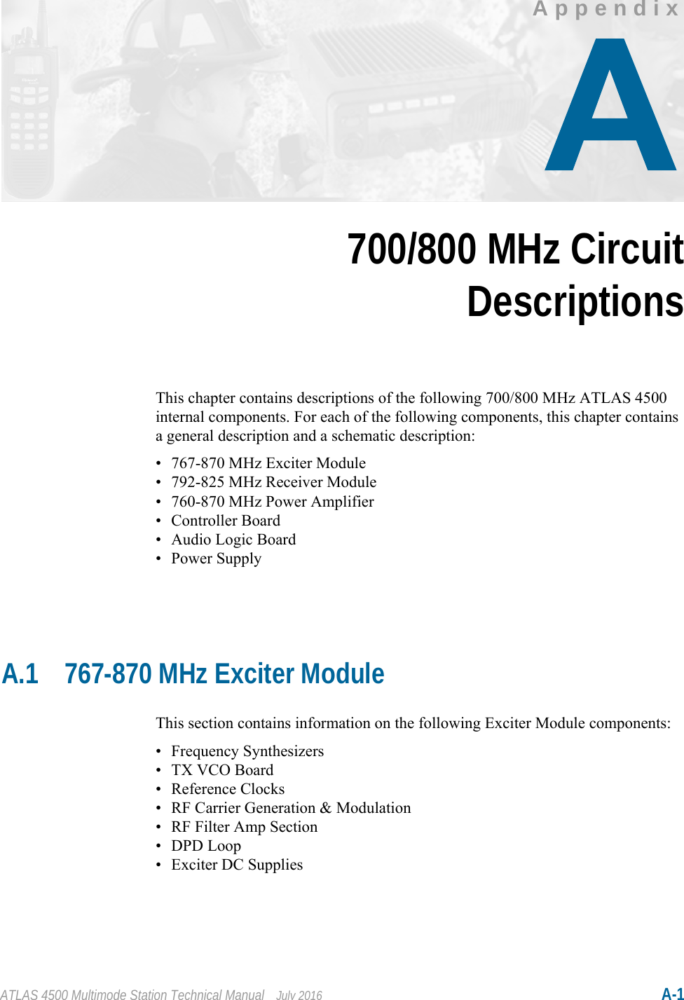 ATLAS 4500 Multimode Station Technical Manual July 2016 A-1AppendixChapter 6700/800 MHz CircuitDescriptionsThis chapter contains descriptions of the following 700/800 MHz ATLAS 4500 internal components. For each of the following components, this chapter contains a general description and a schematic description:• 767-870 MHz Exciter Module• 792-825 MHz Receiver Module• 760-870 MHz Power Amplifier• Controller Board•Audio Logic Board• Power SupplyA.1 767-870 MHz Exciter ModuleThis section contains information on the following Exciter Module components:• Frequency Synthesizers• TX VCO Board• Reference Clocks• RF Carrier Generation &amp; Modulation• RF Filter Amp Section• DPD Loop• Exciter DC Supplies