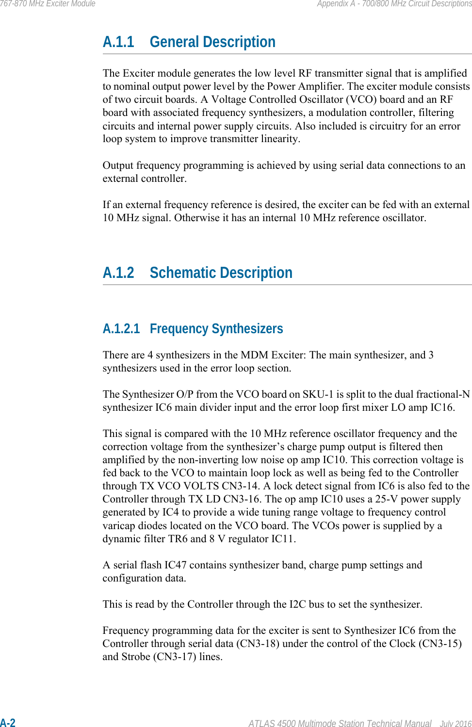 A-2 ATLAS 4500 Multimode Station Technical Manual July 2016767-870 MHz Exciter Module Appendix A - 700/800 MHz Circuit DescriptionsA.1.1 General DescriptionThe Exciter module generates the low level RF transmitter signal that is amplified to nominal output power level by the Power Amplifier. The exciter module consists of two circuit boards. A Voltage Controlled Oscillator (VCO) board and an RF board with associated frequency synthesizers, a modulation controller, filtering circuits and internal power supply circuits. Also included is circuitry for an error loop system to improve transmitter linearity.Output frequency programming is achieved by using serial data connections to an external controller.If an external frequency reference is desired, the exciter can be fed with an external 10 MHz signal. Otherwise it has an internal 10 MHz reference oscillator.A.1.2 Schematic DescriptionA.1.2.1 Frequency SynthesizersThere are 4 synthesizers in the MDM Exciter: The main synthesizer, and 3 synthesizers used in the error loop section.The Synthesizer O/P from the VCO board on SKU-1 is split to the dual fractional-N synthesizer IC6 main divider input and the error loop first mixer LO amp IC16. This signal is compared with the 10 MHz reference oscillator frequency and the correction voltage from the synthesizer’s charge pump output is filtered then amplified by the non-inverting low noise op amp IC10. This correction voltage is fed back to the VCO to maintain loop lock as well as being fed to the Controller through TX VCO VOLTS CN3-14. A lock detect signal from IC6 is also fed to the Controller through TX LD CN3-16. The op amp IC10 uses a 25-V power supply generated by IC4 to provide a wide tuning range voltage to frequency control varicap diodes located on the VCO board. The VCOs power is supplied by a dynamic filter TR6 and 8 V regulator IC11.A serial flash IC47 contains synthesizer band, charge pump settings and configuration data.This is read by the Controller through the I2C bus to set the synthesizer.Frequency programming data for the exciter is sent to Synthesizer IC6 from the Controller through serial data (CN3-18) under the control of the Clock (CN3-15) and Strobe (CN3-17) lines.