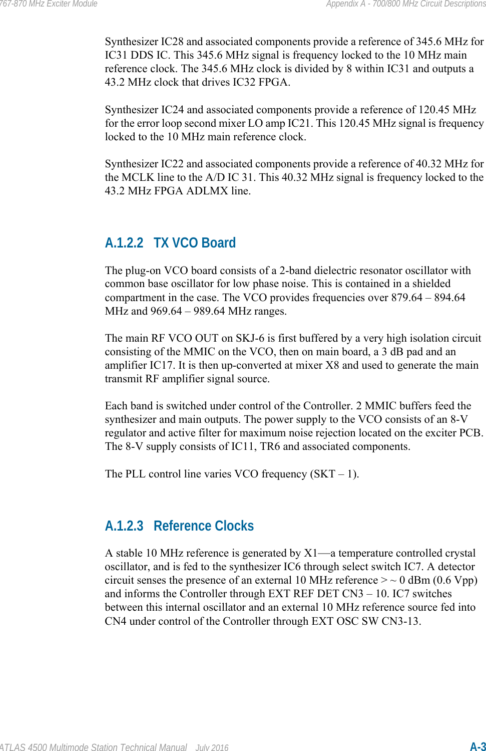 ATLAS 4500 Multimode Station Technical Manual July 2016 A-3767-870 MHz Exciter Module Appendix A - 700/800 MHz Circuit DescriptionsSynthesizer IC28 and associated components provide a reference of 345.6 MHz for IC31 DDS IC. This 345.6 MHz signal is frequency locked to the 10 MHz main reference clock. The 345.6 MHz clock is divided by 8 within IC31 and outputs a 43.2 MHz clock that drives IC32 FPGA.Synthesizer IC24 and associated components provide a reference of 120.45 MHz for the error loop second mixer LO amp IC21. This 120.45 MHz signal is frequency locked to the 10 MHz main reference clock.Synthesizer IC22 and associated components provide a reference of 40.32 MHz for the MCLK line to the A/D IC 31. This 40.32 MHz signal is frequency locked to the 43.2 MHz FPGA ADLMX line.A.1.2.2 TX VCO BoardThe plug-on VCO board consists of a 2-band dielectric resonator oscillator with common base oscillator for low phase noise. This is contained in a shielded compartment in the case. The VCO provides frequencies over 879.64 – 894.64 MHz and 969.64 – 989.64 MHz ranges. The main RF VCO OUT on SKJ-6 is first buffered by a very high isolation circuit consisting of the MMIC on the VCO, then on main board, a 3 dB pad and an amplifier IC17. It is then up-converted at mixer X8 and used to generate the main transmit RF amplifier signal source. Each band is switched under control of the Controller. 2 MMIC buffers feed the synthesizer and main outputs. The power supply to the VCO consists of an 8-V regulator and active filter for maximum noise rejection located on the exciter PCB. The 8-V supply consists of IC11, TR6 and associated components. The PLL control line varies VCO frequency (SKT – 1).A.1.2.3 Reference ClocksA stable 10 MHz reference is generated by X1—a temperature controlled crystal oscillator, and is fed to the synthesizer IC6 through select switch IC7. A detector circuit senses the presence of an external 10 MHz reference &gt; ~ 0 dBm (0.6 Vpp) and informs the Controller through EXT REF DET CN3 – 10. IC7 switches between this internal oscillator and an external 10 MHz reference source fed into CN4 under control of the Controller through EXT OSC SW CN3-13.