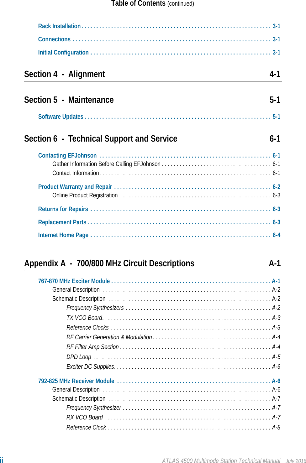 ii ATLAS 4500 Multimode Station Technical Manual July 2016Table of Contents (continued)Rack Installation. . . . . . . . . . . . . . . . . . . . . . . . . . . . . . . . . . . . . . . . . . . . . . . . . . . . . . . . . . . . . . . . 3-1Connections . . . . . . . . . . . . . . . . . . . . . . . . . . . . . . . . . . . . . . . . . . . . . . . . . . . . . . . . . . . . . . . . . . . 3-1Initial Configuration . . . . . . . . . . . . . . . . . . . . . . . . . . . . . . . . . . . . . . . . . . . . . . . . . . . . . . . . . . . . . 3-1Section 4 - Alignment 4-1Section 5 - Maintenance 5-1Software Updates . . . . . . . . . . . . . . . . . . . . . . . . . . . . . . . . . . . . . . . . . . . . . . . . . . . . . . . . . . . . . . . 5-1Section 6 - Technical Support and Service 6-1Contacting EFJohnson  . . . . . . . . . . . . . . . . . . . . . . . . . . . . . . . . . . . . . . . . . . . . . . . . . . . . . . . . . . 6-1Gather Information Before Calling EFJohnson . . . . . . . . . . . . . . . . . . . . . . . . . . . . . . . . . . . . . 6-1Contact Information. . . . . . . . . . . . . . . . . . . . . . . . . . . . . . . . . . . . . . . . . . . . . . . . . . . . . . . . . . 6-1Product Warranty and Repair . . . . . . . . . . . . . . . . . . . . . . . . . . . . . . . . . . . . . . . . . . . . . . . . . . . . . 6-2Online Product Registration  . . . . . . . . . . . . . . . . . . . . . . . . . . . . . . . . . . . . . . . . . . . . . . . . . . . 6-3Returns for Repairs . . . . . . . . . . . . . . . . . . . . . . . . . . . . . . . . . . . . . . . . . . . . . . . . . . . . . . . . . . . . . 6-3Replacement Parts . . . . . . . . . . . . . . . . . . . . . . . . . . . . . . . . . . . . . . . . . . . . . . . . . . . . . . . . . . . . . . 6-3Internet Home Page . . . . . . . . . . . . . . . . . . . . . . . . . . . . . . . . . . . . . . . . . . . . . . . . . . . . . . . . . . . . . 6-4Appendix A - 700/800 MHz Circuit Descriptions A-1767-870 MHz Exciter Module . . . . . . . . . . . . . . . . . . . . . . . . . . . . . . . . . . . . . . . . . . . . . . . . . . . . . . A-1General Description  . . . . . . . . . . . . . . . . . . . . . . . . . . . . . . . . . . . . . . . . . . . . . . . . . . . . . . . . . A-2Schematic Description  . . . . . . . . . . . . . . . . . . . . . . . . . . . . . . . . . . . . . . . . . . . . . . . . . . . . . . . A-2Frequency Synthesizers . . . . . . . . . . . . . . . . . . . . . . . . . . . . . . . . . . . . . . . . . . . . . . . . . A-2TX VCO Board. . . . . . . . . . . . . . . . . . . . . . . . . . . . . . . . . . . . . . . . . . . . . . . . . . . . . . . . . A-3Reference Clocks  . . . . . . . . . . . . . . . . . . . . . . . . . . . . . . . . . . . . . . . . . . . . . . . . . . . . . . A-3RF Carrier Generation &amp; Modulation. . . . . . . . . . . . . . . . . . . . . . . . . . . . . . . . . . . . . . . . A-4RF Filter Amp Section . . . . . . . . . . . . . . . . . . . . . . . . . . . . . . . . . . . . . . . . . . . . . . . . . . . A-4DPD Loop . . . . . . . . . . . . . . . . . . . . . . . . . . . . . . . . . . . . . . . . . . . . . . . . . . . . . . . . . . . .A-5Exciter DC Supplies. . . . . . . . . . . . . . . . . . . . . . . . . . . . . . . . . . . . . . . . . . . . . . . . . . . . . A-6792-825 MHz Receiver Module  . . . . . . . . . . . . . . . . . . . . . . . . . . . . . . . . . . . . . . . . . . . . . . . . . . . . A-6General Description  . . . . . . . . . . . . . . . . . . . . . . . . . . . . . . . . . . . . . . . . . . . . . . . . . . . . . . . . . A-6Schematic Description  . . . . . . . . . . . . . . . . . . . . . . . . . . . . . . . . . . . . . . . . . . . . . . . . . . . . . . . A-7Frequency Synthesizer . . . . . . . . . . . . . . . . . . . . . . . . . . . . . . . . . . . . . . . . . . . . . . . . . . A-7RX VCO Board  . . . . . . . . . . . . . . . . . . . . . . . . . . . . . . . . . . . . . . . . . . . . . . . . . . . . . . . . A-7Reference Clock . . . . . . . . . . . . . . . . . . . . . . . . . . . . . . . . . . . . . . . . . . . . . . . . . . . . . . . A-8