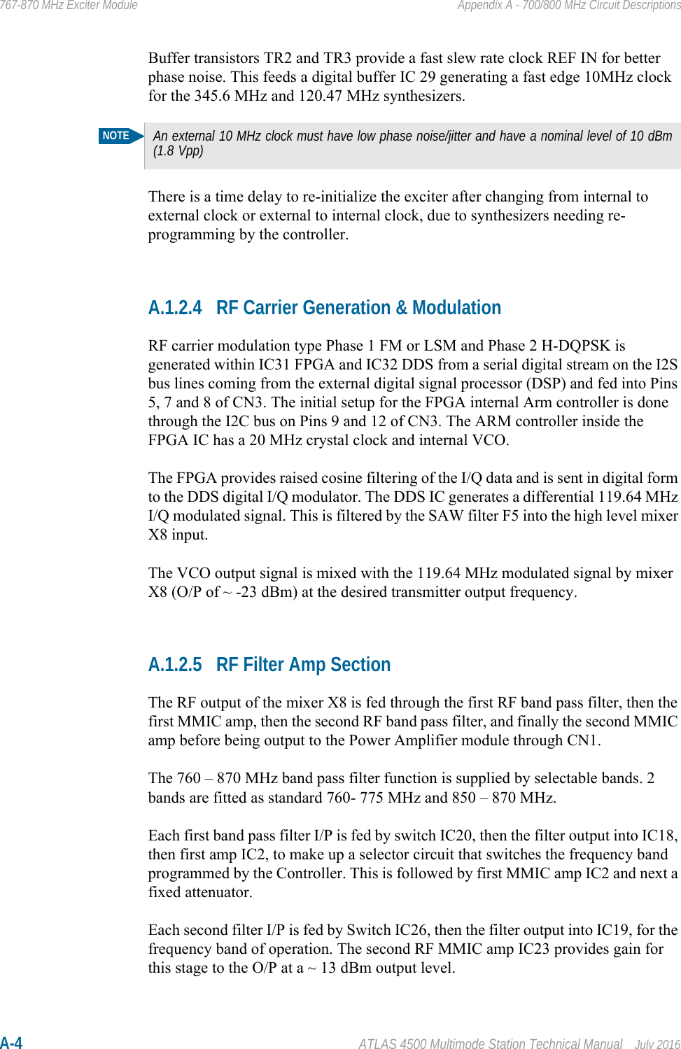 A-4 ATLAS 4500 Multimode Station Technical Manual July 2016767-870 MHz Exciter Module Appendix A - 700/800 MHz Circuit DescriptionsBuffer transistors TR2 and TR3 provide a fast slew rate clock REF IN for better phase noise. This feeds a digital buffer IC 29 generating a fast edge 10MHz clock for the 345.6 MHz and 120.47 MHz synthesizers.There is a time delay to re-initialize the exciter after changing from internal to external clock or external to internal clock, due to synthesizers needing re-programming by the controller.A.1.2.4 RF Carrier Generation &amp; ModulationRF carrier modulation type Phase 1 FM or LSM and Phase 2 H-DQPSK is generated within IC31 FPGA and IC32 DDS from a serial digital stream on the I2S bus lines coming from the external digital signal processor (DSP) and fed into Pins 5, 7 and 8 of CN3. The initial setup for the FPGA internal Arm controller is done through the I2C bus on Pins 9 and 12 of CN3. The ARM controller inside the FPGA IC has a 20 MHz crystal clock and internal VCO.The FPGA provides raised cosine filtering of the I/Q data and is sent in digital form to the DDS digital I/Q modulator. The DDS IC generates a differential 119.64 MHz I/Q modulated signal. This is filtered by the SAW filter F5 into the high level mixer X8 input. The VCO output signal is mixed with the 119.64 MHz modulated signal by mixer X8 (O/P of ~ -23 dBm) at the desired transmitter output frequency. A.1.2.5 RF Filter Amp SectionThe RF output of the mixer X8 is fed through the first RF band pass filter, then the first MMIC amp, then the second RF band pass filter, and finally the second MMIC amp before being output to the Power Amplifier module through CN1.The 760 – 870 MHz band pass filter function is supplied by selectable bands. 2 bands are fitted as standard 760- 775 MHz and 850 – 870 MHz.Each first band pass filter I/P is fed by switch IC20, then the filter output into IC18, then first amp IC2, to make up a selector circuit that switches the frequency band programmed by the Controller. This is followed by first MMIC amp IC2 and next a fixed attenuator.Each second filter I/P is fed by Switch IC26, then the filter output into IC19, for the frequency band of operation. The second RF MMIC amp IC23 provides gain for this stage to the O/P at a ~ 13 dBm output level.NOTEAn external 10 MHz clock must have low phase noise/jitter and have a nominal level of 10 dBm (1.8 Vpp)