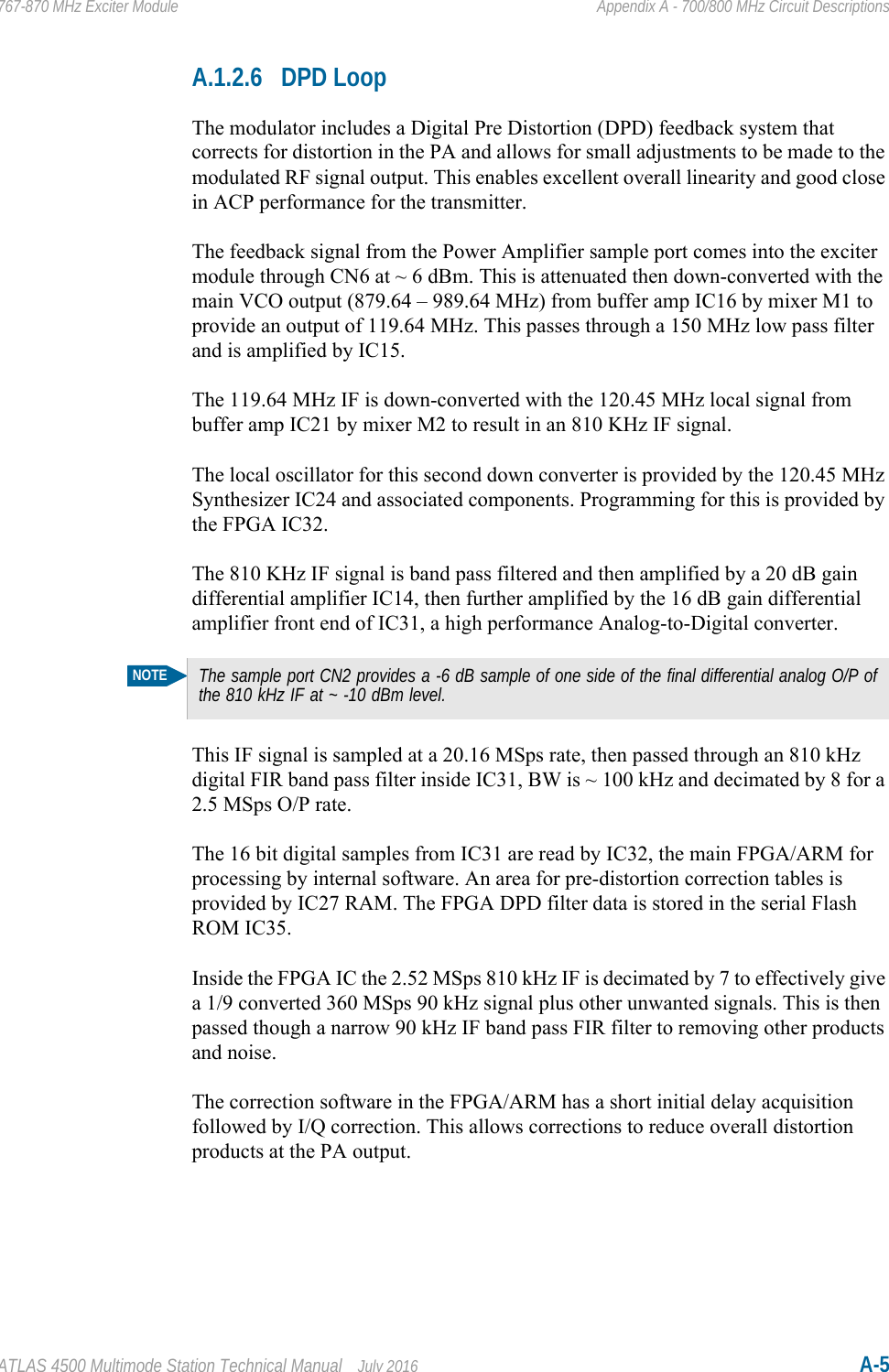 ATLAS 4500 Multimode Station Technical Manual July 2016 A-5767-870 MHz Exciter Module Appendix A - 700/800 MHz Circuit DescriptionsA.1.2.6 DPD LoopThe modulator includes a Digital Pre Distortion (DPD) feedback system that corrects for distortion in the PA and allows for small adjustments to be made to the modulated RF signal output. This enables excellent overall linearity and good close in ACP performance for the transmitter.The feedback signal from the Power Amplifier sample port comes into the exciter module through CN6 at ~ 6 dBm. This is attenuated then down-converted with the main VCO output (879.64 – 989.64 MHz) from buffer amp IC16 by mixer M1 to provide an output of 119.64 MHz. This passes through a 150 MHz low pass filter and is amplified by IC15.The 119.64 MHz IF is down-converted with the 120.45 MHz local signal from buffer amp IC21 by mixer M2 to result in an 810 KHz IF signal.The local oscillator for this second down converter is provided by the 120.45 MHz Synthesizer IC24 and associated components. Programming for this is provided by the FPGA IC32.The 810 KHz IF signal is band pass filtered and then amplified by a 20 dB gain differential amplifier IC14, then further amplified by the 16 dB gain differential amplifier front end of IC31, a high performance Analog-to-Digital converter. This IF signal is sampled at a 20.16 MSps rate, then passed through an 810 kHz digital FIR band pass filter inside IC31, BW is ~ 100 kHz and decimated by 8 for a 2.5 MSps O/P rate. The 16 bit digital samples from IC31 are read by IC32, the main FPGA/ARM for processing by internal software. An area for pre-distortion correction tables is provided by IC27 RAM. The FPGA DPD filter data is stored in the serial Flash ROM IC35.Inside the FPGA IC the 2.52 MSps 810 kHz IF is decimated by 7 to effectively give a 1/9 converted 360 MSps 90 kHz signal plus other unwanted signals. This is then passed though a narrow 90 kHz IF band pass FIR filter to removing other products and noise. The correction software in the FPGA/ARM has a short initial delay acquisition followed by I/Q correction. This allows corrections to reduce overall distortion products at the PA output.NOTEThe sample port CN2 provides a -6 dB sample of one side of the final differential analog O/P of the 810 kHz IF at ~ -10 dBm level.
