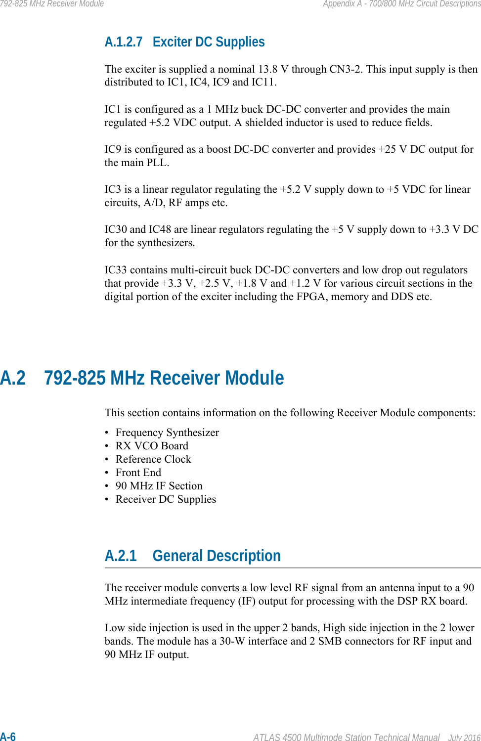 A-6 ATLAS 4500 Multimode Station Technical Manual July 2016792-825 MHz Receiver Module Appendix A - 700/800 MHz Circuit DescriptionsA.1.2.7 Exciter DC SuppliesThe exciter is supplied a nominal 13.8 V through CN3-2. This input supply is then distributed to IC1, IC4, IC9 and IC11.IC1 is configured as a 1 MHz buck DC-DC converter and provides the main regulated +5.2 VDC output. A shielded inductor is used to reduce fields.IC9 is configured as a boost DC-DC converter and provides +25 V DC output for the main PLL.IC3 is a linear regulator regulating the +5.2 V supply down to +5 VDC for linear circuits, A/D, RF amps etc.IC30 and IC48 are linear regulators regulating the +5 V supply down to +3.3 V DC for the synthesizers.IC33 contains multi-circuit buck DC-DC converters and low drop out regulators that provide +3.3 V, +2.5 V, +1.8 V and +1.2 V for various circuit sections in the digital portion of the exciter including the FPGA, memory and DDS etc.A.2 792-825 MHz Receiver ModuleThis section contains information on the following Receiver Module components:• Frequency Synthesizer• RX VCO Board• Reference Clock•Front End• 90 MHz IF Section• Receiver DC SuppliesA.2.1 General DescriptionThe receiver module converts a low level RF signal from an antenna input to a 90 MHz intermediate frequency (IF) output for processing with the DSP RX board.Low side injection is used in the upper 2 bands, High side injection in the 2 lower bands. The module has a 30-W interface and 2 SMB connectors for RF input and 90 MHz IF output.