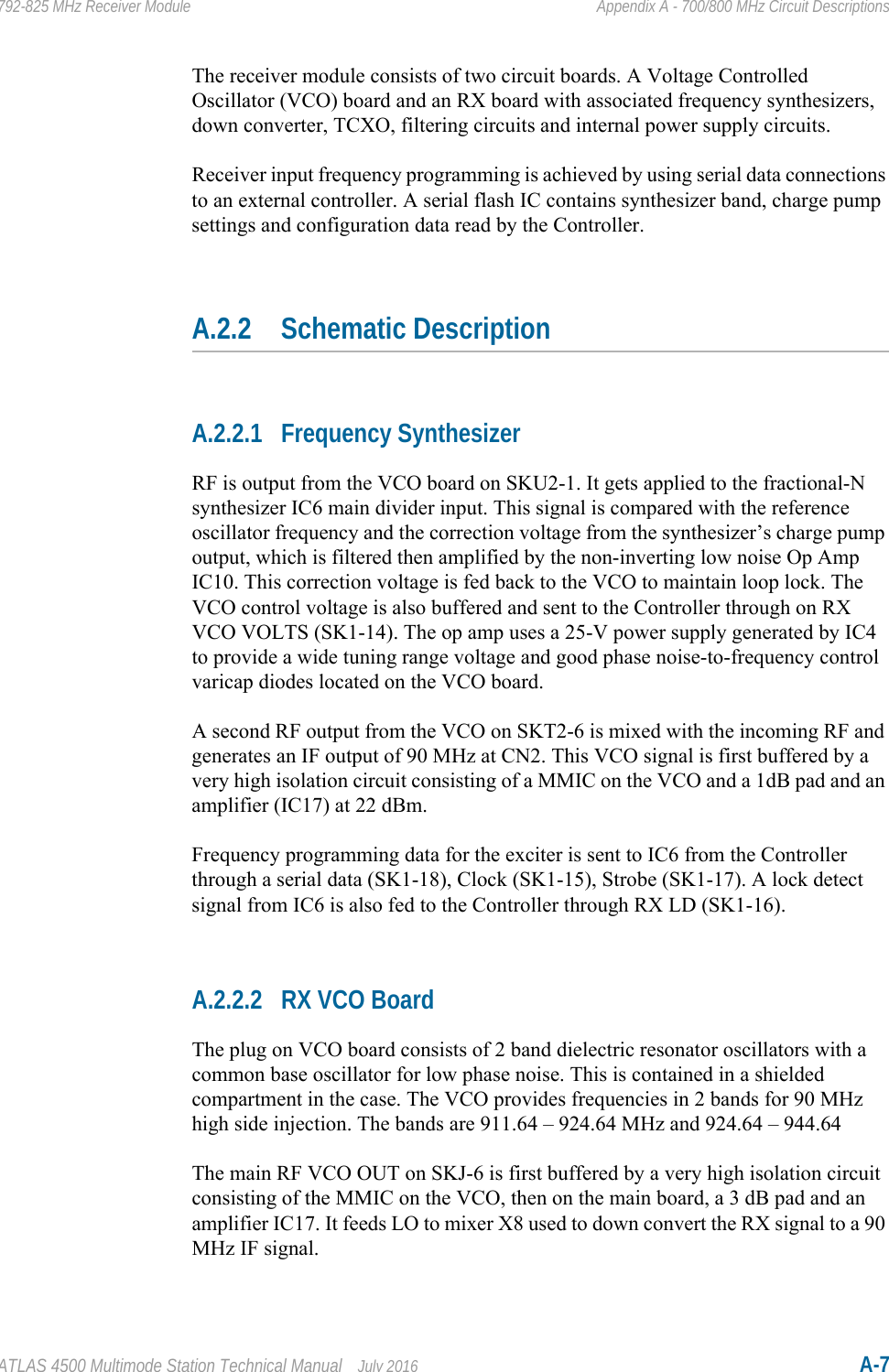 ATLAS 4500 Multimode Station Technical Manual July 2016 A-7792-825 MHz Receiver Module Appendix A - 700/800 MHz Circuit DescriptionsThe receiver module consists of two circuit boards. A Voltage Controlled Oscillator (VCO) board and an RX board with associated frequency synthesizers, down converter, TCXO, filtering circuits and internal power supply circuits. Receiver input frequency programming is achieved by using serial data connections to an external controller. A serial flash IC contains synthesizer band, charge pump settings and configuration data read by the Controller.A.2.2 Schematic DescriptionA.2.2.1 Frequency SynthesizerRF is output from the VCO board on SKU2-1. It gets applied to the fractional-N synthesizer IC6 main divider input. This signal is compared with the reference oscillator frequency and the correction voltage from the synthesizer’s charge pump output, which is filtered then amplified by the non-inverting low noise Op Amp IC10. This correction voltage is fed back to the VCO to maintain loop lock. The VCO control voltage is also buffered and sent to the Controller through on RX VCO VOLTS (SK1-14). The op amp uses a 25-V power supply generated by IC4 to provide a wide tuning range voltage and good phase noise-to-frequency control varicap diodes located on the VCO board. A second RF output from the VCO on SKT2-6 is mixed with the incoming RF and generates an IF output of 90 MHz at CN2. This VCO signal is first buffered by a very high isolation circuit consisting of a MMIC on the VCO and a 1dB pad and an amplifier (IC17) at 22 dBm.Frequency programming data for the exciter is sent to IC6 from the Controller through a serial data (SK1-18), Clock (SK1-15), Strobe (SK1-17). A lock detect signal from IC6 is also fed to the Controller through RX LD (SK1-16).A.2.2.2 RX VCO BoardThe plug on VCO board consists of 2 band dielectric resonator oscillators with a common base oscillator for low phase noise. This is contained in a shielded compartment in the case. The VCO provides frequencies in 2 bands for 90 MHz high side injection. The bands are 911.64 – 924.64 MHz and 924.64 – 944.64 The main RF VCO OUT on SKJ-6 is first buffered by a very high isolation circuit consisting of the MMIC on the VCO, then on the main board, a 3 dB pad and an amplifier IC17. It feeds LO to mixer X8 used to down convert the RX signal to a 90 MHz IF signal.