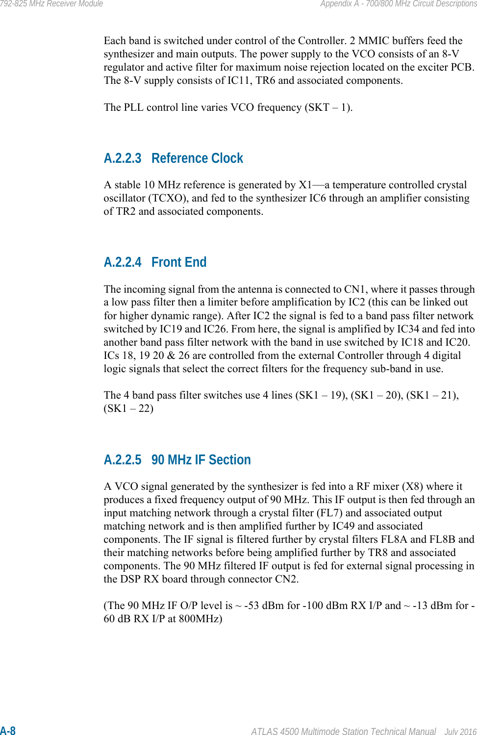 A-8 ATLAS 4500 Multimode Station Technical Manual July 2016792-825 MHz Receiver Module Appendix A - 700/800 MHz Circuit DescriptionsEach band is switched under control of the Controller. 2 MMIC buffers feed the synthesizer and main outputs. The power supply to the VCO consists of an 8-V regulator and active filter for maximum noise rejection located on the exciter PCB. The 8-V supply consists of IC11, TR6 and associated components. The PLL control line varies VCO frequency (SKT – 1).A.2.2.3 Reference ClockA stable 10 MHz reference is generated by X1—a temperature controlled crystal oscillator (TCXO), and fed to the synthesizer IC6 through an amplifier consisting of TR2 and associated components.A.2.2.4 Front EndThe incoming signal from the antenna is connected to CN1, where it passes through a low pass filter then a limiter before amplification by IC2 (this can be linked out for higher dynamic range). After IC2 the signal is fed to a band pass filter network switched by IC19 and IC26. From here, the signal is amplified by IC34 and fed into another band pass filter network with the band in use switched by IC18 and IC20. ICs 18, 19 20 &amp; 26 are controlled from the external Controller through 4 digital logic signals that select the correct filters for the frequency sub-band in use.The 4 band pass filter switches use 4 lines (SK1 – 19), (SK1 – 20), (SK1 – 21), (SK1 – 22) A.2.2.5 90 MHz IF SectionA VCO signal generated by the synthesizer is fed into a RF mixer (X8) where it produces a fixed frequency output of 90 MHz. This IF output is then fed through an input matching network through a crystal filter (FL7) and associated output matching network and is then amplified further by IC49 and associated components. The IF signal is filtered further by crystal filters FL8A and FL8B and their matching networks before being amplified further by TR8 and associated components. The 90 MHz filtered IF output is fed for external signal processing in the DSP RX board through connector CN2.(The 90 MHz IF O/P level is ~ -53 dBm for -100 dBm RX I/P and ~ -13 dBm for -60 dB RX I/P at 800MHz)