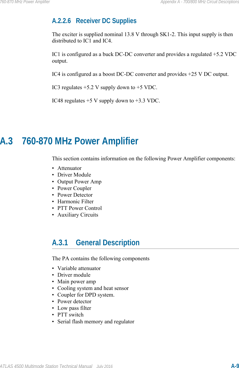 ATLAS 4500 Multimode Station Technical Manual July 2016 A-9760-870 MHz Power Amplifier Appendix A - 700/800 MHz Circuit DescriptionsA.2.2.6 Receiver DC SuppliesThe exciter is supplied nominal 13.8 V through SK1-2. This input supply is then distributed to IC1 and IC4.IC1 is configured as a buck DC-DC converter and provides a regulated +5.2 VDC output.IC4 is configured as a boost DC-DC converter and provides +25 V DC output.IC3 regulates +5.2 V supply down to +5 VDC.IC48 regulates +5 V supply down to +3.3 VDC.A.3 760-870 MHz Power AmplifierThis section contains information on the following Power Amplifier components:• Attenuator• Driver Module• Output Power Amp•Power Coupler• Power Detector• Harmonic Filter• PTT Power Control• Auxiliary CircuitsA.3.1 General DescriptionThe PA contains the following components• Variable attenuator• Driver module• Main power amp• Cooling system and heat sensor• Coupler for DPD system.• Power detector• Low pass filter• PTT switch• Serial flash memory and regulator