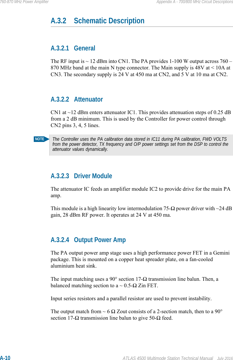 A-10 ATLAS 4500 Multimode Station Technical Manual July 2016760-870 MHz Power Amplifier Appendix A - 700/800 MHz Circuit DescriptionsA.3.2 Schematic DescriptionA.3.2.1 GeneralThe RF input is ~ 12 dBm into CN1. The PA provides 1-100 W output across 760 – 870 MHz band at the main N type connector. The Main supply is 48V at &lt; 10A at CN3. The secondary supply is 24 V at 450 ma at CN2, and 5 V at 10 ma at CN2.A.3.2.2 AttenuatorCN1 at ~12 dBm enters attenuator IC1. This provides attenuation steps of 0.25 dB from a 2 dB minimum. This is used by the Controller for power control through CN2 pins 3, 4, 5 lines.A.3.2.3 Driver ModuleThe attenuator IC feeds an amplifier module IC2 to provide drive for the main PA amp.This module is a high linearity low intermodulation 75-Ω power driver with ~24 dB gain, 28 dBm RF power. It operates at 24 V at 450 ma. A.3.2.4 Output Power AmpThe PA output power amp stage uses a high performance power FET in a Gemini package. This is mounted on a copper heat spreader plate, on a fan-cooled aluminium heat sink.The input matching uses a 90° section 17-Ω transmission line balun. Then, a balanced matching section to a ~ 0.5-Ω Zin FET.Input series resistors and a parallel resistor are used to prevent instability.The output match from ~ 6 Ω Zout consists of a 2-section match, then to a 90° section 17-Ω transmission line balun to give 50-Ω feed.NOTEThe Controller uses the PA calibration data stored in IC11 during PA calibration, FWD VOLTS from the power detector, TX frequency and O/P power settings set from the DSP to control the attenuator values dynamically.