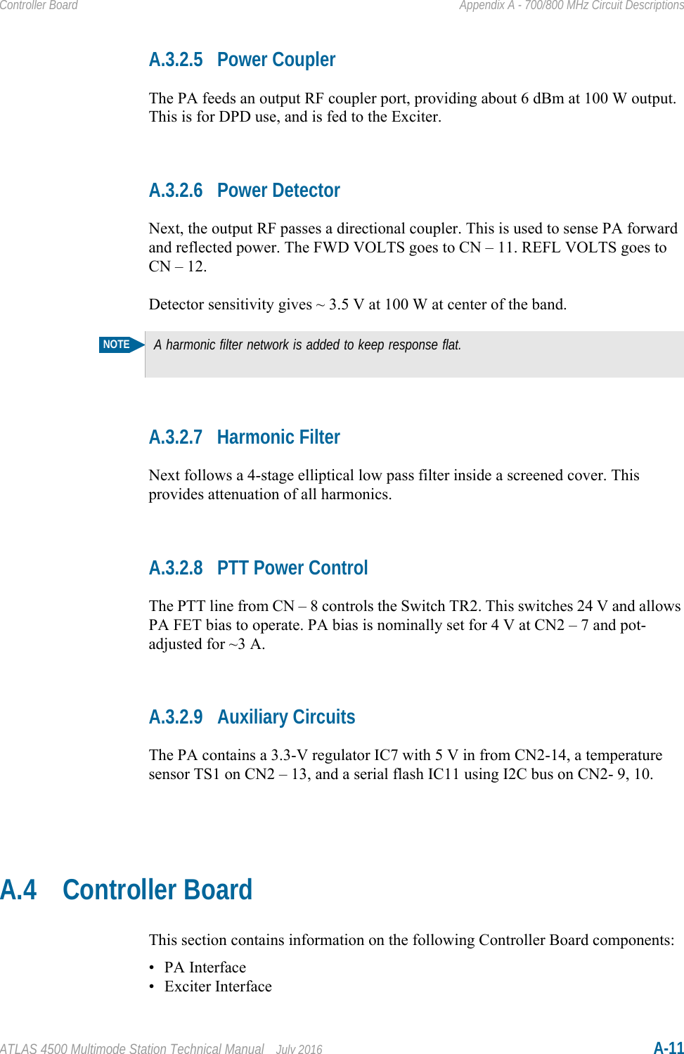 ATLAS 4500 Multimode Station Technical Manual July 2016 A-11Controller Board Appendix A - 700/800 MHz Circuit DescriptionsA.3.2.5 Power CouplerThe PA feeds an output RF coupler port, providing about 6 dBm at 100 W output. This is for DPD use, and is fed to the Exciter.A.3.2.6 Power DetectorNext, the output RF passes a directional coupler. This is used to sense PA forward and reflected power. The FWD VOLTS goes to CN – 11. REFL VOLTS goes to CN – 12.Detector sensitivity gives ~ 3.5 V at 100 W at center of the band.A.3.2.7 Harmonic FilterNext follows a 4-stage elliptical low pass filter inside a screened cover. This provides attenuation of all harmonics.A.3.2.8 PTT Power ControlThe PTT line from CN – 8 controls the Switch TR2. This switches 24 V and allows PA FET bias to operate. PA bias is nominally set for 4 V at CN2 – 7 and pot-adjusted for ~3 A.A.3.2.9 Auxiliary CircuitsThe PA contains a 3.3-V regulator IC7 with 5 V in from CN2-14, a temperature sensor TS1 on CN2 – 13, and a serial flash IC11 using I2C bus on CN2- 9, 10.A.4 Controller BoardThis section contains information on the following Controller Board components:• PA Interface• Exciter InterfaceNOTEA harmonic filter network is added to keep response flat.