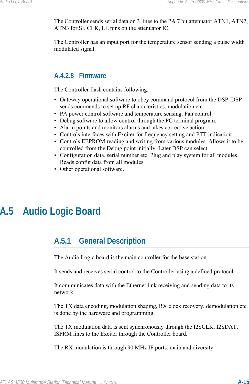 ATLAS 4500 Multimode Station Technical Manual July 2016 A-15Audio Logic Board Appendix A - 700/800 MHz Circuit DescriptionsThe Controller sends serial data on 3 lines to the PA 7 bit attenuator ATN1, ATN2, ATN3 for SI, CLK, LE pins on the attenuator IC.The Controller has an input port for the temperature sensor sending a pulse width modulated signal.A.4.2.8 FirmwareThe Controller flash contains following:• Gateway operational software to obey command protocol from the DSP. DSP sends commands to set up RF characteristics, modulation etc.• PA power control software and temperature sensing. Fan control.• Debug software to allow control through the PC terminal program.• Alarm points and monitors alarms and takes corrective action• Controls interfaces with Exciter for frequency setting and PTT indication• Controls EEPROM reading and writing from various modules. Allows it to be controlled from the Debug point initially. Later DSP can select.• Configuration data, serial number etc. Plug and play system for all modules. Reads config data from all modules. • Other operational software. A.5 Audio Logic BoardA.5.1 General DescriptionThe Audio Logic board is the main controller for the base station. It sends and receives serial control to the Controller using a defined protocol.It communicates data with the Ethernet link receiving and sending data to its network.The TX data encoding, modulation shaping, RX clock recovery, demodulation etc is done by the hardware and programming.The TX modulation data is sent synchronously through the I2SCLK, I2SDAT, ISFRM lines to the Exciter through the Controller board.The RX modulation is through 90 MHz IF ports, main and diversity.