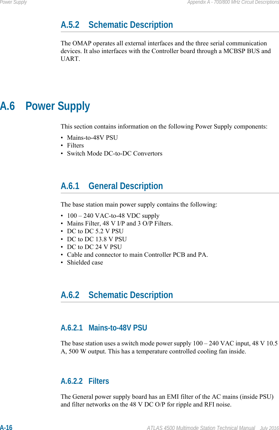 A-16 ATLAS 4500 Multimode Station Technical Manual July 2016Power Supply Appendix A - 700/800 MHz Circuit DescriptionsA.5.2 Schematic DescriptionThe OMAP operates all external interfaces and the three serial communication devices. It also interfaces with the Controller board through a MCBSP BUS and UART.A.6 Power SupplyThis section contains information on the following Power Supply components:• Mains-to-48V PSU• Filters• Switch Mode DC-to-DC ConvertorsA.6.1 General DescriptionThe base station main power supply contains the following:• 100 – 240 VAC-to-48 VDC supply• Mains Filter, 48 V I/P and 3 O/P Filters.• DC to DC 5.2 V PSU• DC to DC 13.8 V PSU• DC to DC 24 V PSU• Cable and connector to main Controller PCB and PA.• Shielded caseA.6.2 Schematic DescriptionA.6.2.1 Mains-to-48V PSUThe base station uses a switch mode power supply 100 – 240 VAC input, 48 V 10.5 A, 500 W output. This has a temperature controlled cooling fan inside.A.6.2.2 FiltersThe General power supply board has an EMI filter of the AC mains (inside PSU) and filter networks on the 48 V DC O/P for ripple and RFI noise.