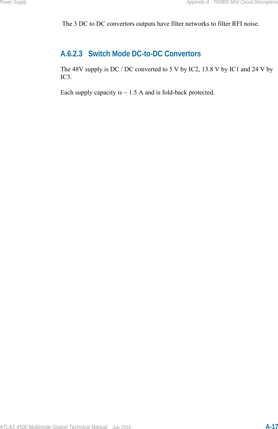 ATLAS 4500 Multimode Station Technical Manual July 2016 A-17Power Supply Appendix A - 700/800 MHz Circuit Descriptions The 3 DC to DC convertors outputs have filter networks to filter RFI noise.A.6.2.3 Switch Mode DC-to-DC ConvertorsThe 48V supply is DC / DC converted to 5 V by IC2, 13.8 V by IC1 and 24 V by IC3.Each supply capacity is ~ 1.5 A and is fold-back protected.