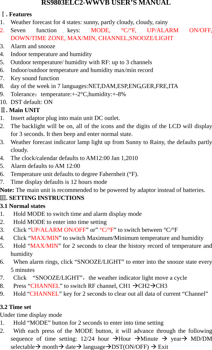   RS9803ELC2-WWVB USER&rsquo;S MANUAL Ⅰ. Features 1. Weather forecast for 4 states: sunny, partly cloudy, cloudy, rainy   2. Seven function keys: MODE,  &deg;C/&deg;F,  UP/ALARM  ON/OFF,         DOWN/TIME ZONE, MAX/MIN, CHANNEL,SNOOZE/LIGHT 3. Alarm and snooze 4. Indoor temperature and humidity 5. Outdoor temperature/ humidity with RF: up to 3 channels 6. Indoor/outdoor temperature and humidity max/min record 7. Key sound function 8. day of the week in 7 languages:NET,DAM,ESP,ENG,GER,FRE,ITA 9. Tolerance：temperature:+-2&deg;C,humidity:+-8% 10. DST default: ON Ⅱ. Main UNIT 1. Insert adaptor plug into main unit DC outlet.   2. The backlight will be on, all of the icons and the digits of the LCD will display for 3 seconds. It then beep and enter normal state. 3. Weather forecast indicator lamp light up from Sunny to Rainy, the defaults partly cloudy.  4. The clock/calendar defaults to AM12:00 Jan 1,2010 5. Alarm defaults to AM 12:00 6. Temperature unit defaults to degree Fahernheit (&deg;F). 7. Time display defaults is 12 hours mode Note: The main unit is recommended to be powered by adaptor instead of batteries. Ⅲ. SETTING INSTRUCTIONS 3.1 Normal states 1. Hold MODE to switch time and alarm display mode 2. Hold MODE to enter into time setting 3. Click &ldquo;UP/ALARM ON/OFF&rdquo; or&rdquo; &deg;C/&deg;F&rdquo; to switch between &deg;C/&deg;F 4. Click &ldquo;MAX/MIN&rdquo; to switch Maximum/Minimum temperature and humidity 5. Hold &ldquo;MAX/MIN&rdquo; for 2 seconds to clear the history record of temperature and humidity 6. When alarm rings, click &ldquo;SNOOZE/LIGHT&rdquo; to enter into the snooze state every 5 minutes 7. Click  &ldquo;SNOOZE/LIGHT&rdquo;，the weather indicator light move a cycle 8. Press &ldquo;CHANNEL&rdquo; to switch RF channel, CH1 &AElig;CH2&AElig;CH3 9. Hold &ldquo;CHANNEL&rdquo; key for 2 seconds to clear out all data of current &ldquo;Channel&rdquo;  3.2 Time set Under time display mode 1. Hold &ldquo;MODE&rdquo; button for 2 seconds to enter into time setting 2. With each press of the MODE button, it will advance through the following sequence of time setting: 12/24 hour &AElig;Hour  &AElig;Minute  &AElig; year&AElig; MD/DM selectable&AElig; month&AElig; date&AElig; language&AElig;DST(ON/OFF) &AElig; Exit 
