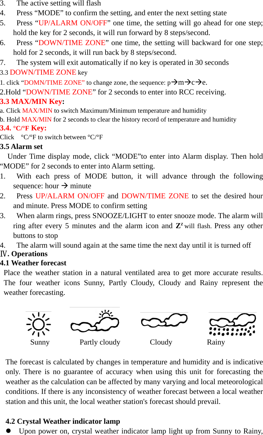   3. The active setting will flash 4. Press &ldquo;MODE&rdquo; to confirm the setting, and enter the next setting state 5. Press &ldquo;UP/ALARM ON/OFF&rdquo; one time, the setting will go ahead for one step; hold the key for 2 seconds, it will run forward by 8 steps/second. 6. Press &ldquo;DOWN/TIME ZONE&rdquo; one time, the setting will backward for one step; hold for 2 seconds, it will run back by 8 steps/second. 7. The system will exit automatically if no key is operated in 30 seconds 3.3 DOWN/TIME ZONE key 1. click &ldquo;DOMN/TIME ZONE&rdquo; to change zone, the sequence: p&AElig;m&AElig;c&AElig;e. 2.Hold &ldquo;DOWN/TIME ZONE&rdquo; for 2 seconds to enter into RCC receiving. 3.3 MAX/MIN Key: a. Click MAX/MIN to switch Maximum/Minimum temperature and humidity b. Hold MAX/MIN for 2 seconds to clear the history record of temperature and humidity 3.4. &deg;C/&deg;F Key: Click    &deg;C/&deg;F to switch between &deg;C/&deg;F 3.5 Alarm set Under Time display mode, click &ldquo;MODE&rdquo;to enter into Alarm display. Then hold &ldquo;MODE&rdquo; for 2 seconds to enter into Alarm setting. 1. With each press of MODE button, it will advance through the following sequence: hour &AElig; minute 2. Press UP/ALARM ON/OFF and DOWN/TIME ZONE to set the desired hour and minute. Press MODE to confirm setting 3. When alarm rings, press SNOOZE/LIGHT to enter snooze mode. The alarm will ring after every 5 minutes and the alarm icon and ZZ will flash. Press any other buttons to stop 4. The alarm will sound again at the same time the next day until it is turned off Ⅳ. Operations 4.1 Weather forecast Place the weather station in a natural ventilated area to get more accurate results. The four weather icons Sunny, Partly Cloudy, Cloudy and Rainy represent the weather forecasting.              Sunny   Partly cloudy   Cloudy     Rainy   The forecast is calculated by changes in temperature and humidity and is indicative only. There is no guarantee of accuracy when using this unit for forecasting the weather as the calculation can be affected by many varying and local meteorological conditions. If there is any inconsistency of weather forecast between a local weather station and this unit, the local weather station's forecast should prevail.  4.2 Crystal Weather indicator lamp z Upon power on, crystal weather indicator lamp light up from Sunny to Rainy, 